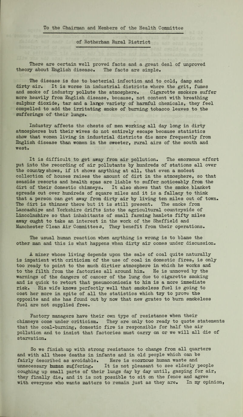 To the Chairman and Members of the Health Committee of Rotherham Rural District There are certain well proved facts and a great deal of unproved theory about English disease. The facts are simple. The disease is due to bacterial infection and to cold, damp and dirty air. It is worse in industrial districts where the grit, fumes and smoke of industry pollute the atmosphere. Cigarette smokers sixffer more heavily from English disease, because, not content with breathing s\ilphur dioxide, tar and a large variety of harmful chemicals, they feel compelled to add the irritating smoke of burning tobacco leaves to the sufferings of their lungs. Industry affects the chests of men working all day long in dirty atmospheres but their wives do not entirely escape because statistics show that women living in industrial districts die more frequently from English disease than women in the sweeter, rural airs of the south and west. It is difficult to get away from air pollution. The enormous effort put into the recording of air pollutants by hundreds of stations all over the country shows, if it shows anything at all, that even a modest collection of houses raises the amount of dirt in the atmosphere, so that seaside resorts and health spas are liable to siiffer noticeably from the dirt of their domestic chimneys. It also shows that the smoke blanket spreads out over hundreds of square miles and it is a fallacy to think that a person can get away from dirty air by living ten miles out of town. The dirt is thinner there but it is still present. The smoke from Lancashire and Yorkshire drifts into the agricultural co\antryside of Lincolnshire so that inhabitants of small farming hamlets fifty miles away ought to take an interest in the work of the Sheffield and Manchester Clean Air Committees. They benefit from their operations. The usual human reaction when anything is wrong is to blame the other man and this is what happens when dirty air comes under discussion. A miner whose living depends upon the sale of coal quite naturally is impatient with criticism of the use of coal in domestic fires, is only too ready to point to the much dirtier atmosphere in which he works and to the filth from the factories all around him. He is unmoved by the warnings of the dangers of cancer of the lung due to cigarette smoking and is quick to retort that pneumoconiosis to him is a more immediate risk. His wife knows perfectly well that smokeless fuel is going to cost her more in spite of all the statistics which try to prove the opposite and she has found out by now that new grates to bum smokeless fuel are not supplied free. Factory managers have their own type of resistance when their chimneys come under criticism. They are only too ready to quote statements that the coal-burning, domestic fire is responsible for half the air pollution and to insist that factories must carry on or we will all die of starvation. So we finish up with strong resistance to change from all quarters and with all these deaths in infants and in old people which can be fairly described as avoidable. Here is enormous human waste and unnecessary human suffering. It is not pleasant to see elderly people coughing up small parts of their lungs day by day until, gasping for air, they finally die, and it is not possible to sit on the fence and agree with everyone who wants matters to remain just as they are. In my opinion,