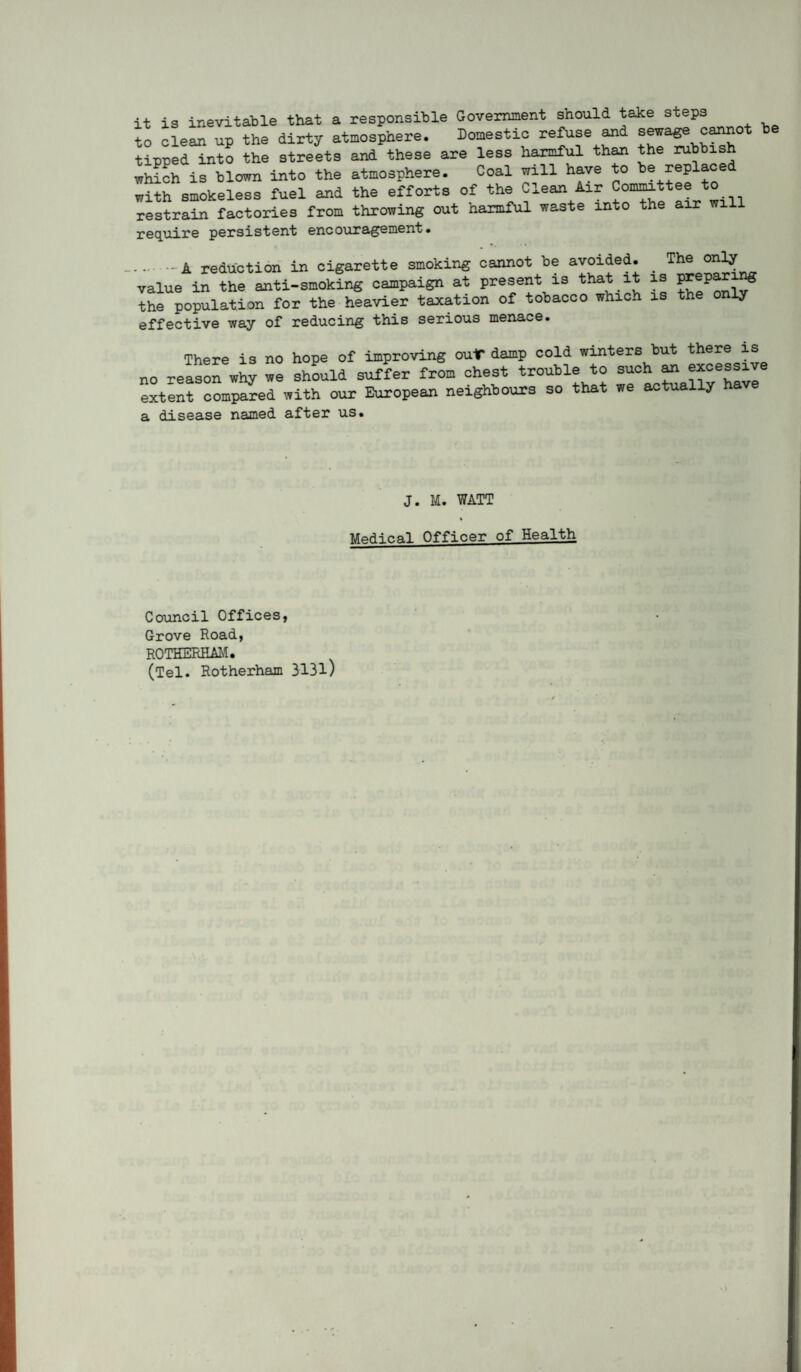 it is inevitable that a responsible Government should take steps io cleL. up the dirty atmosphere. Domestic refuse ^d sewage cannot be tipped into the streets and these are less harmf^ th^ the which is blown into the atmosphere. Coal will have to be replaced with smokeless fuel and the efforts of the Clean Air Commttee to restrain factories from throwing out harmful waste into the air will require persistent encouragement. .-A reduction in cigarette smoking cannot be avoided. _ The only value in the anti-smoking campaign at present is that it is the population for the heavier taxation of tobacco which is the only effective way of reducing this serious menace. There is no hope of improving out* damp cold winters but there is no reasorwhy we shLld suffer from chest trouble to such ^ excessive extent compared with our European neighbours so that we actually have a disease named after us. J. M. WATT MpH-ir.a.1 Officer of Health Council OfficeSj Grove Road, ROTHERHAI'^. (Tel. Rotherham 313l)