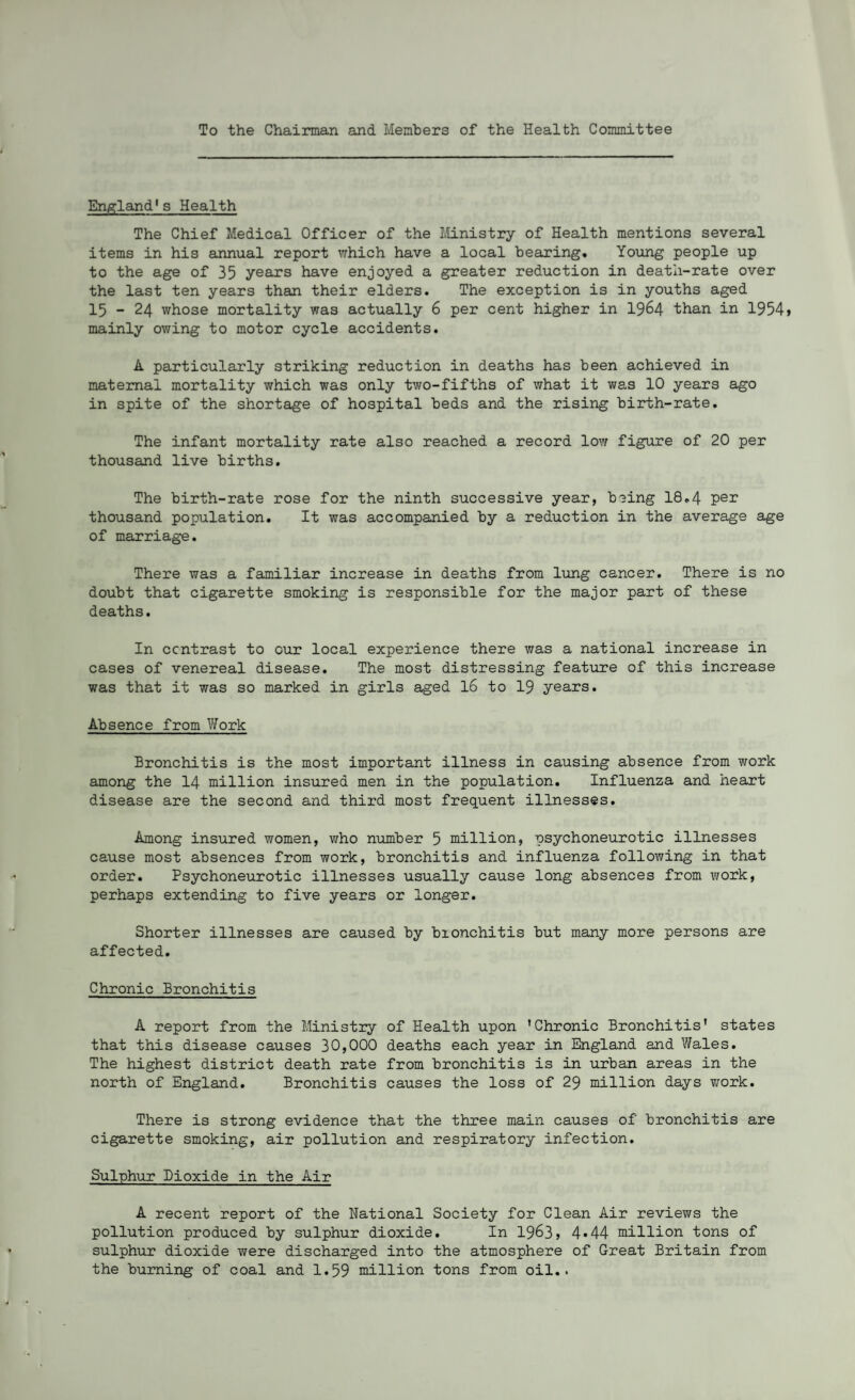 To the Chairman and Members of the Health Committee England's Health The Chief Medical Officer of the Ministry of Health mentions several items in his annual report which have a local bearing. Young people up to the age of 35 years have enjoyed a greater reduction in death-rate over the last ten years than their elders. The exception is in youths aged 15 - 24 whose mortality was actually 6 per cent higher in 1964 than in 1954 > mainly owing to motor cycle accidents. A particularly striking reduction in deaths has been achieved in maternal mortality which was only two-fifths of what it was 10 years ago in spite of the shortage of hospital beds and the rising birth-rate. The infant mortality rate also reached a record low figure of 20 per thousand live births. The birth-rate rose for the ninth successive year, being 18.4 per thousand population. It was accompanied by a reduction in the average age of marriage. There was a familiar increase in deaths from lung cancer. There is no doubt that cigarette smoking is responsible for the major part of these deaths. In contrast to our local experience there was a national increase in cases of venereal disease. The most distressing feature of this increase was that it was so marked in girls aged 16 to 19 years. Absence from Work Bronchitis is the most important illness in causing absence from work among the 14 million insured men in the population. Influenza and heart disease are the second and third most frequent illnesses. Among insured women, who number 5 million, psychoneurotic illnesses cause most absences from work, bronchitis and influenza following in that order. Psychoneurotic illnesses usually cause long absences from work, perhaps extending to five years or longer. Shorter illnesses are caused by bionchitis but many more persons are affected. Chronic Bronchitis A report from the Ministry of Health upon 'Chronic Bronchitis' states that this disease causes 30,000 deaths each year in England and Wales. The highest district death rate from bronchitis is in urban areas in the north of England. Bronchitis causes the loss of 29 million days work. There is strong evidence that the three main causes of bronchitis are cigarette smoking, air pollution and respiratory infection. Sulphur Dioxide in the Air A recent report of the National Society for Clean Air reviews the pollution produced by sulphur dioxide. In 1963, 4«44 million tons of sulphur dioxide were discharged into the atmosphere of Great Britain from the burning of coal and 1.59 million tons from oil..