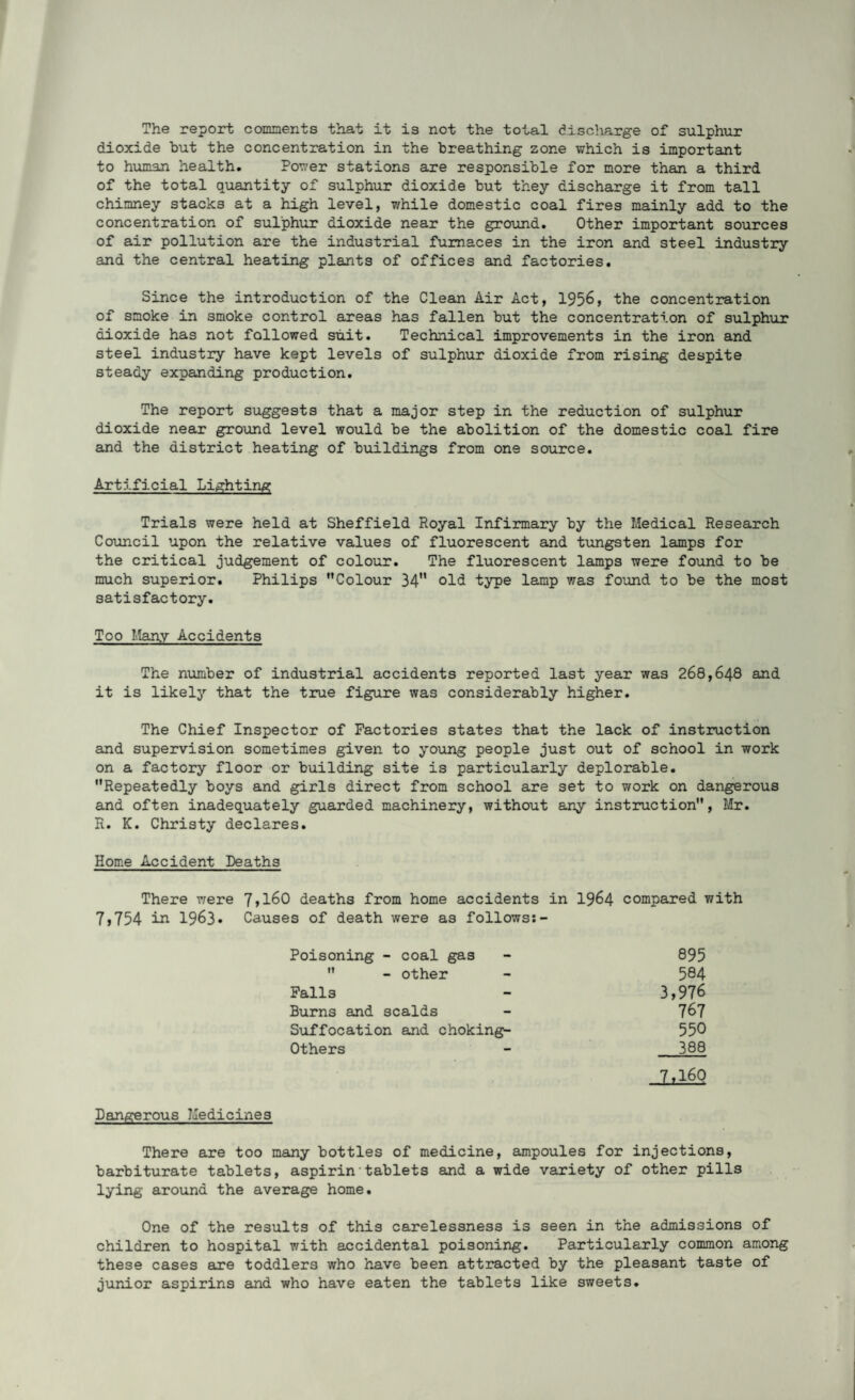 The report comments that it is not the total discliarge of sulphur dioxide but the concentration in the breathing zone which is important to human health. Power stations are responsible for more than a third of the total quantity of sulphur dioxide but they discharge it from tall chimney stacks at a high level, while domestic coal fires mainly add to the concentration of sulphur dioxide near the ground. Other important sources of air pollution are the industrial furnaces in the iron and steel industry and the central heating plants of offices and factories. Since the introduction of the Clean Air Act, 1956, the concentration of smoke in smoke control areas has fallen but the concentration of sulphur dioxide has not followed suit. Technical improvements in the iron and steel industry have kept levels of sulphur dioxide from rising despite steady expanding production. The report suggests that a major step in the reduction of sulphur dioxide near ground level would be the abolition of the domestic coal fire and the district heating of buildings from one source. Artificial Lighting Trials were held at Sheffield Royal Infirmary by the Medical Research Council upon the relative values of fluorescent and tungsten lamps for the critical judgement of colour. The fluorescent lamps were found to be much superior. Philips Colour 34 old type lamp was found to be the most satisfactory. Too Many Accidents The number of industrial accidents reported last year was 268,648 and it is likely that the true figure was considerably higher. The Chief Inspector of Factories states that the lack of instruction and supervision sometimes given to young people just out of school in work on a factory floor or building site is particularly deplorable. Repeatedly boys and girls direct from school are set to work on dangerous and often inadequately guarded machinery, without any instruction, Mr. R. K. Christy declares. Home Accident Deaths There were 7,754 in 1963. 7,160 deaths from home accidents in 1964 compared with Causes of death were as follows:- Poisoning - coal gas - 895  - other - 584 Falls - 3,976 Burns and scalds - 767 Suffocation and choking- 550 Others - 388 7,160 Dangerous Medicines There are too many bottles of medicine, ampoules for injections, barbiturate tablets, aspirin'tablets and a wide variety of other pills lying around the average home. One of the results of this carelessness is seen in the admissions of children to hospital with accidental poisoning. Particularly common among these cases are toddlers who have been attracted by the pleasant taste of junior aspirins and who have eaten the tablets like sweets.