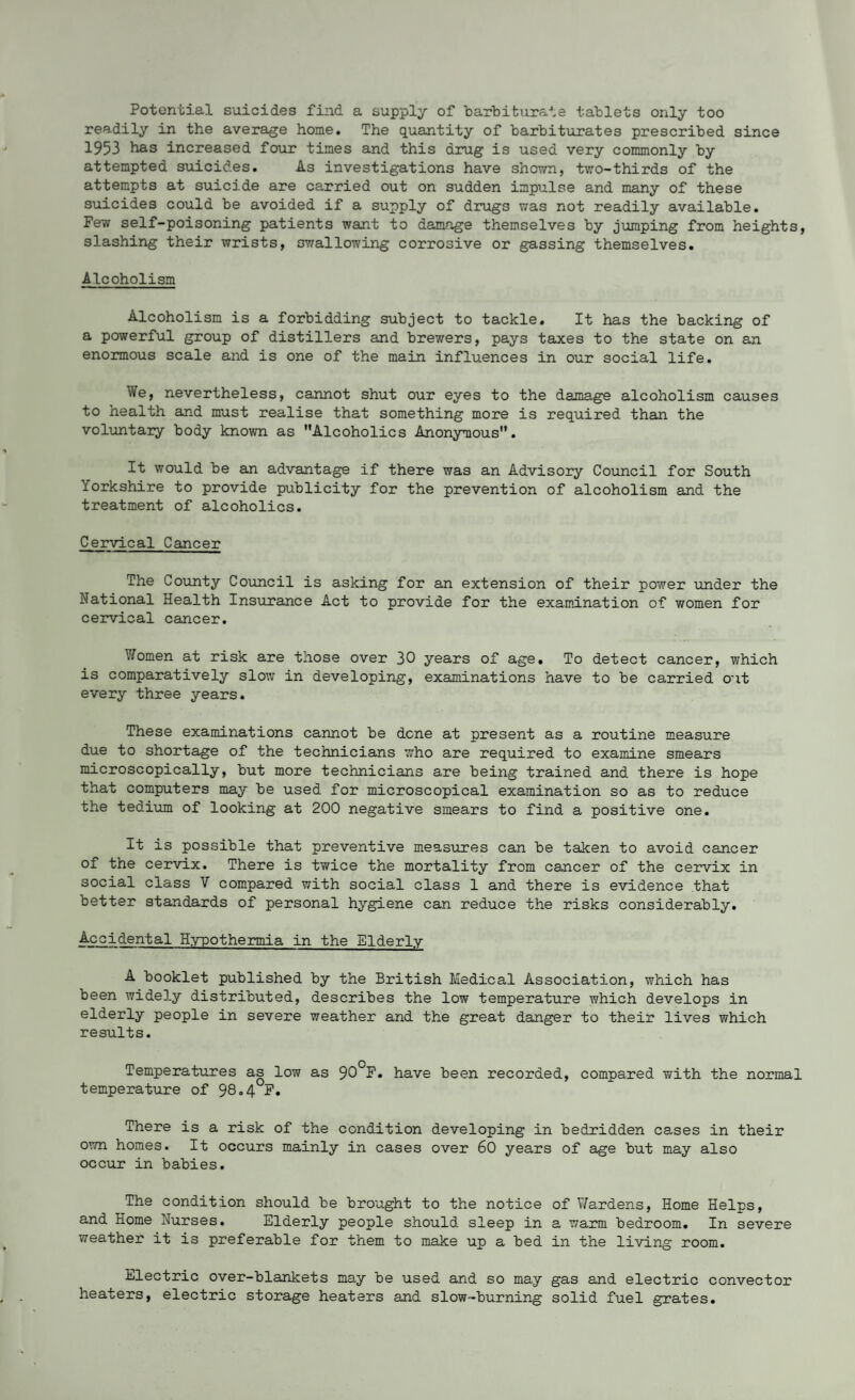 Potential suicides find a supply of barbiturate tablets only too readily in the average home. The quantity of barbiturates prescribed since 1953 has increased four times and this drug is used very commonly by attempted suicides. As investigations have shown, two-thirds of the attempts at suicide are carried out on sudden impulse and many of these suicides could be avoided if a supply of drugs was not readily available. Few self-poisoning patients want to damage themselves by jumping from heights, slashing their wrists, swallowing corrosive or gassing themselves. Alcoholism Alcoholism is a forbidding subject to tackle. It has the backing of a powerful group of distillers and brewers, pays taxes to the state on an enormous scale and is one of the main influences in our social life. We, nevertheless, cannot shut our eyes to the damage alcoholism causes to health and must realise that something more is required than the voluntary body known as Alcoholics Anonymous. It would be an advantage if there was an Advisory Council for South Yorkshire to provide publicity for the prevention of alcoholism and the treatment of alcoholics. Cervical Cancer The County Council is asking for an extension of their power under the National Health Insurance Act to provide for the examination of women for cervical cancer. Women at risk are those over 30 years of age. To detect cancer, which is comparatively slow in developing, examinations have to be carried out every three years. These examinations cannot be dene at present as a routine measure due to shortage of the technicians who are required to examine smears microscopically, but more technicians are being trained and there is hope that computers may be used for microscopical examination so as to reduce the tedium of looking at 200 negative smears to find a positive one. It is possible that preventive measures can be taken to avoid cancer of the cervix. There is twice the mortality from cancer of the cervix in social class V compared with social class 1 and there is evidence that better standards of personal hygiene can reduce the risks considerably. Accidental Hypothermia in the Elderly A booklet published by the British Medical Association, which has been widely distributed, describes the low temperature which develops in elderly people in severe weather and the great danger to their lives which results. Temperatures as low as 90°F. have been recorded, compared with the normal temperature of 98.4°F. There is a risk of the condition developing in bedridden cases in their own homes. It occurs mainly in cases over 60 years of age but may also occur in babies. The condition should be brought to the notice of Wardens, Home Helps, and Home Nurses. Elderly people should sleep in a warm bedroom. In severe weather it is preferable for them to make up a bed in the living room. Electric over-blankets may be used and so may gas and electric convector heaters, electric storage heaters and slow-burning solid fuel grates.