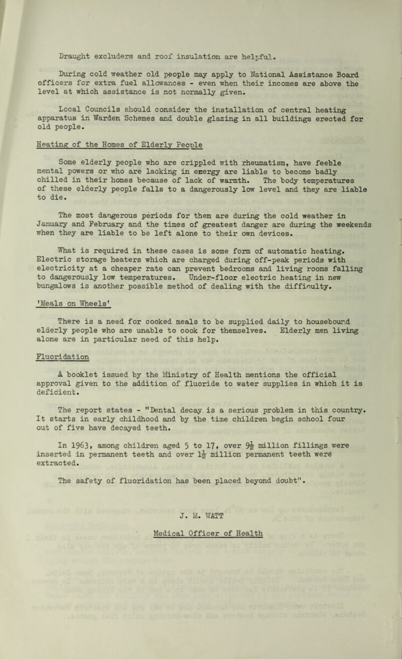 Draught excluders and roof insulation are helpful. During cold weather old people may apply to National Assistance Board officers for extra fuel allowances - even when their incomes are above the level at which assistance is not normally given. Local Councils should consider the installation of central heating apparatus in Warden Schemes and double glazing in all buildings erected for old people. Heating of the Homes of Elderly People Some elderly people who are crippled with rheumatism, have feeble mental powers or who are lacking in energy are liable to become badly chilled in their homes because of lack of warmth. The body temperatures of these elderly people falls to a dangerously low level and they are liable to die. The most dangerous periods for them are during the cold weather in January and February and the times of greatest danger are during the weekends when they are liable to be left alone to their own devices. What is required in these cases is some form of automatic heating. Electric storage heaters which are charged during off-peak periods with electricity at a cheaper rate can prevent bedrooms and living rooms falling to dangerously low temperatures. Under-floor electric heating in new bungalows is another possible method of dealing with the difficulty. 'Meals on Wheels* There is a need for cooked meals to be supplied daily to housebound elderly people who are unable to cook for themselves. Elderly men living alone are in particular need of this help. Fluoridation A booklet issued by the Ministry of Health mentions the official approval given to the addition of fluoride to water supplies in which it is deficient. The report states - Dental decay is a serious problem in this country. It starts in early childhood and by the time children begin school four out of five have decayed teeth. In 1963, among children aged 5 to 17, over 9h million fillings were inserted in permanent teeth and over million permanent teeth were extracted. The safety of fluoridation has been placed beyond doubt. J. M. WATT Medical Officer of Health