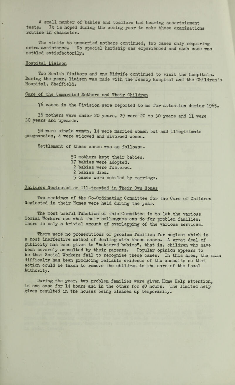 A small number of babies and toddlers had hearing ascertainment tests* It is hoped during the coming year to make these examinations routine in character. The visits to unmarried mothers continued, two cases only requiring extra assistance# No special hardship was experienced and each case was settled satisfactorily. Hospital Liaison Two Health Visitors and one Midwife continued to visit the hospitals. During the year, liaison was made with the Jessop Hospital and the Children's Hospital, Sheffield. Care of the Unmarried Mothers and Their Children 76 cases in the Division were reported to me for attention during 19650 36 mothers were under 20 years, 29 were 20 to 30 years and 11 were 30 years and upwards. 58 were single women, 14 were married women but had illegitimate pregnancies, 4 were widowed and divorced women. Settlement of these cases was as follows:- 50 mothers kept their babies. 17 babies were adopted. 2 babies were fostered. 2 babies died. 5 cases were settled by marriage. Children Neglected or Ill-treated in Their Own Homes Two meetings of the Co-Ordinating Committee for the Care of Children Neglected in their Homes were held during the year. The most useful function of this Committee is to let the various Social Workers see what their colleagues can do for problem families. There is only a trivial amount of overlapping of the various services. There were no prosecutions of problem families for neglect which is a most ineffective method of dealing with these cases. A great deal of publicity has been given to battered babies, that is, children who have been severely assaulted by their parents. Popular opinion appears to be that Social Workers fail to recognise these cases. In this area, the main difficulty has been producing reliable evidence of the assaults so that action could be taken to remove the children to the care of the Local Authority. During the year, two problem families were given Home Help attention, in one case for 14 hours and in the other for 40 hours. The limited help given resulted in the houses being cleaned up temporarily.