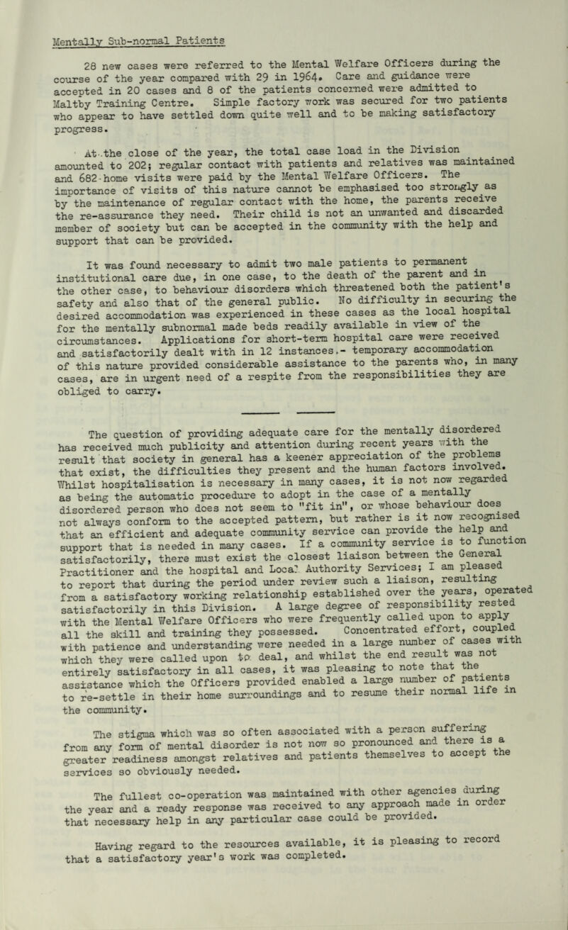 Mentally Sub-normal Patients 28 new cases were referred to the Mental Welfare Officers during the course of the year compared with 29 in 1964® Care and guidance were accepted in 20 cases and 8 of the patients concerned were admitted to Maltby Training Centre. Simple factory work was secured for two patients who appear to have settled down quite well and to he making satisfactory progress. At-.the close of the year, the total case load in the Division amounted to 202; regular contact with patients and relatives was maintained and 682•home visits were paid by the Mental Welfare Officers. The importance of visits of this nature cannot be emphasised too strongly as by the maintenance of regular contact with the home, the parents receive the re-assurance they need. Their child is not an unwanted and discarded member of society but can be accepted in the community with the help and support that can be provided. It was found necessary to admit two male patients to permanent institutional care due, in one case, to the death of the parent and in ^ the other case, to behaviour disorders which threatened both the patient s safety and also that of the general public. No difficulty in securing the desired accommodation was experienced in these cases as the local hospital for the mentally subnormal made beds readily available in view of the circumstances. Applications for short-term hospital care were received and satisfactorily dealt with in 12 instances.- temporary accommodation of this nature provided considerable assistance to the parents wno, in many cases, are in urgent need of a respite from the responsibilities they are obliged to carry. The question of providing adequate care for the mentally disordered has received much publicity and attention during recent years with the result that society in general has a keener appreciation of the problems that exist, the difficulties they present and the human factors involved. Whilst hospitalisation is necessary in many cases, it is not now regarded as being the automatic procedure to adopt in the case of a mentally disordered person who does not seem to fit in, or whose behaviour does not always conform to the accepted pattern, but rather is it now recognise that an efficient and adequate community service can provide the help and support that is needed in many cases. If a community service is to function satisfactorily, there must exist the closest liaison between the General Practitioner and the hospital and Loca? Authority Services; I am please to report that during the period under review such a liaison, resulting from a satisfactory working relationship established over the years, operated satisfactorily in this Division. A large degree of responsibility rested with the Mental Y/elfare Officers who were frequently called upon to apply all the skill and training they possessed. Concentrated effort, coupled ith patience and understanding were needed in a large number of cases with w W X 011 Uct l/JLCUV/O ---o - , , - , ^ ^-4. which they were called upon to. deal, and whilst the end result was not entirely satisfactory in all cases, it was pleasing to note that the assistance which the Officers provided enabled a large number of patients to re-settle in their home surroundings and to resume their normal life in the community. The stigma which was so often associated with a person suffering from any form of mental disorder is not now so pronounced and there is a greater readiness amongst relatives and patients themselves to accept the services so obviously needed. The fullest co-operation was maintained with other agencies during the year and a ready response was received to any approach made m order that necessary help in any particular case coula be provi e Having regard to the resources available, it is pleasing to record that a satisfactory year'3 work was completed.