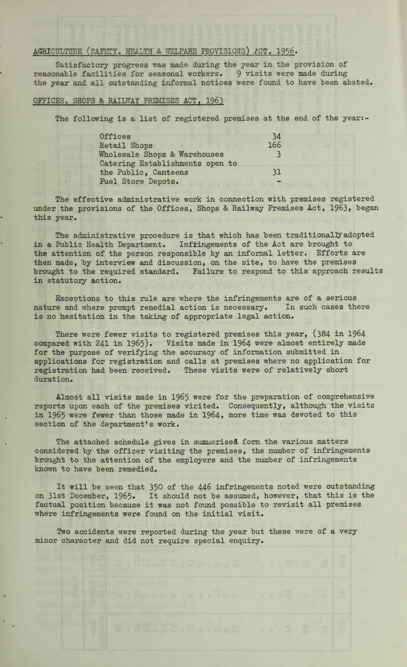 AGRICULTURE (SAFETY. HEALTH & WELFARE PROVISIONS) ACT, 1956. Satisfactory progress was made during the year in the provision of reasonable facilities for seasonal workers. 9 visits were made during the year and all outstanding informal notices were found to have been abated. OFFICES, SHOPS & RAILWAY PREMISES ACT, 1963 The following is a list of registered premises at the end of the year:- Offices 34 Retail Shops 166 Wholesale Shops & Warehouses 3 Catering Establishments open to the Public, Canteens 31 Fuel Store Depots. - The effective administrative work in connection with premises registered under the provisions of the Offices, Shops & Railway Premises Act, 1963, began this year. The administrative procedure is that which has been traditionally adopted in a Public Health Department. Infringements of the Act are brought to the attention of the person responsible by an informal letter. Efforts are then made, by interview and discussion, on the site, to have the premises brought to the required standard. Failure to respond to this approach result in statutory action. Exceotions to this rule are where the infringements are of a serious nature and where prompt remedial action is necessary. In such cases there is no hesitation in the taking of appropriate legal action. There were fewer visits to registered premises this year, (384 in 1964 compared with 241 in 1965). Visits made in 1964 were almost entirely made for the purpose of verifying the accuracy of information submitted in applications for registration and calls at premises where no application for registration had been received. These visits were of relatively short duration. Almost all visits made in 1965 were for the preparation of comprehensive reports upon each of the premises visited. Consequently, although the visits in 1965 were fewer than those made in 1964? more time was devoted to this section of the department’s work. The attached schedule gives in summarised form the various matters considered by the officer visiting the premises, the number of infringements brought to the attention of the employers and the number of infringements known to have been remedied. It will be seen that 350 of the 446 infringements noted were outstanding on 31st December, 1965* It should not be assumed, however, that this is the factual position because it was not found possible to revisit all premises where infringements were found on the initial visit. Two accidents were reported during the year but these were of a very minor character and did not require special enquiry.