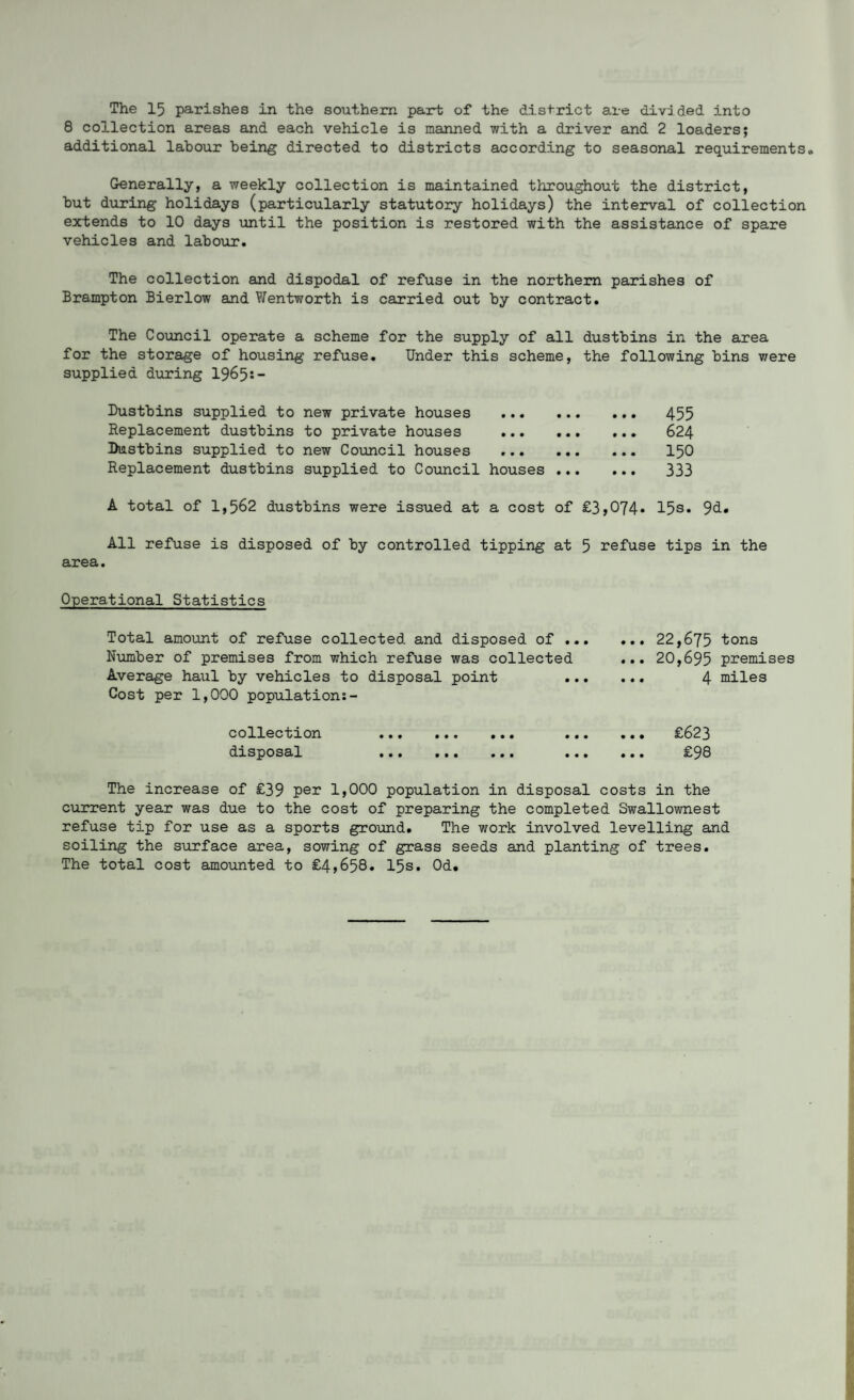 The 15 parishes in the southern part of the district are divided into 8 collection areas and each vehicle is manned with a driver and 2 loaders; additional labour being directed to districts according to seasonal requirements„ Generally, a weekly collection is maintained throughout the district, but during holidays (particularly statutory holidays) the interval of collection extends to 10 days until the position is restored with the assistance of spare vehicles and labour. The collection and dispodal of refuse in the northern parishes of Brampton Bierlow and Wentworth is carried out by contract. The Council operate a scheme for the supply of all dustbins in the area for the storage of housing refuse. Under this scheme, the following bins were supplied during 1965:- Dustbins supplied to new private houses . Replacement dustbins to private houses ... ... Dustbins supplied to new Council houses . Replacement dustbins supplied to Council houses ... 455 624 150 333 A total of 1,562 dustbins were issued at a cost of £3,074* 15s* 9d. All refuse is disposed of by controlled tipping at 5 refuse tips in the area. Operational Statistics Total amount of refuse collected and disposed of .. Number of premises from which refuse was collected Average haul by vehicles to disposal point Cost per 1,000 population:- collection ... ... ... .. disposal ... ... ... .« current year was due to the cost of preparing the completed Swallownest refuse tip for use as a sports ground. The work involved levelling and soiling the surface area, sowing of grass seeds and planting of trees. The total cost amounted to £4,658. 15s. Od. 22,675 20,695 4 tons premises miles £623 £98 in the