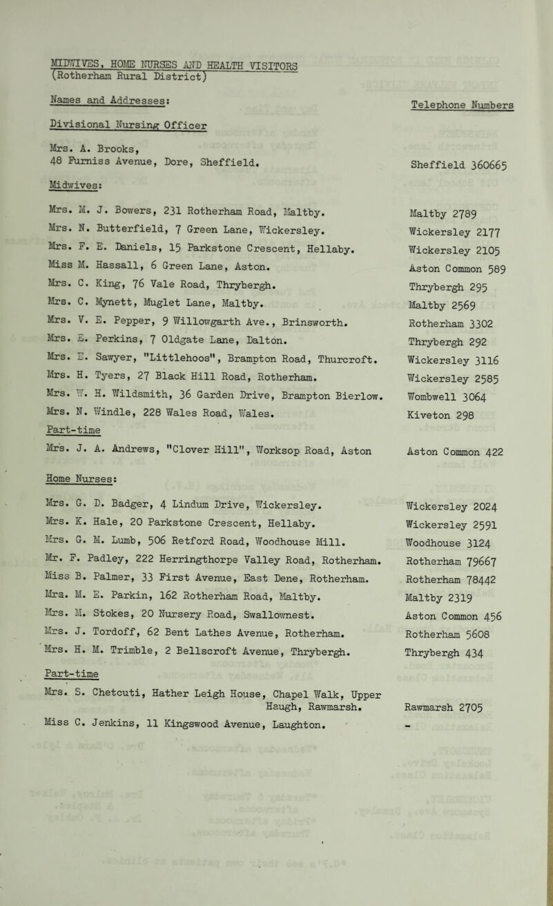 MIDWIVES, HOME NURSES AND HEALTH VISITORS (Rotherham Rural District) Names and Addresses: Divisional Nursing Officer Mrs. A. Brooks, 48 Fumiss Avenue, Dore, Sheffield. Midwives: Mrs. M. J. Bowers, 231 Rotherham Road, Maltby. Mrs. N. Butterfield, 7 Green Lane, Wickersley. Mrs. F. E. Daniels, 15 Parkstone Crescent, Hellaby. Miss M. Hassall, 6 Green Lane, Aston. Mrs. C. King, J6 Vale Road, Thrybergh. Mrs. C. Mynett, Muglet Lane, Maltby. Mrs. V. E. Pepper, 9 Willowgarth Ave., Brinsworth. Mrs. E. Perkins, 7 Oldgate Lane, Dalton. Mrs. E. Sawyer, Littlehoos, Brampton Road, Thurcroft. Mrs. H. Tyers, 27 Black Hill Road, Rotherham. Mrs. W. H. Wildsmith, 36 Garden Drive, Brampton Bierlow. Mrs. N. Windle, 228 Wales Road, Wales. Part-time Mrs. J. A. Andrews, Clover Hill, Worksop Road, Aston Home Nurses: Mrs. G. D. Badger, 4 Lindum Drive, Wickersley. Mrs• K. Hale, 20 Parkstone Crescent, Hellaby. Mrs. G. M. Lumb, 506 Retford Road, Woodhouse Mill. Mr. F. Padley, 222 Herringthorpe Valley Road, Rotherham. Miss B. Palmer, 33 First Avenue, East Dene, Rotherham. Mrs. M. E. Parkin, 162 Rotherham Road, Maltby. Mrs. M. Stokes, 20 Nursery Road, Swallownest. Mrs. J. Tordoff, 62 Bent Lathes Avenue, Rotherham. Mrs. H. M. Trimble, 2 Bellscroft Avenue, Thrybergh. Part-time Mrs. S. Chetcuti, Hather Leigh House, Chapel Walk, Upper Haugh, Rawmarsh. Miss C. Jenkins, 11 Kingsv/ood Avenue, Laughton. Telephone Numbers Sheffield 360665 Maltby 2789 Wickersley 2177 Wickersley 2105 Aston Common 589 Thrybergh 295 Maltby 2569 Rotherham 3302 Thrybergh 292 Wickersley 3116 Wickersley 2585 Wombwell 3064 Kiveton 298 Aston Common 422 Wickersley 2024 Wickersley 2591 Woodhouse 3124 Rotherham 79667 Rotherham 78442 Maltby 2319 Aston Common 456 Rotherham 5608 Thrybergh 434 Rawmarsh 2705