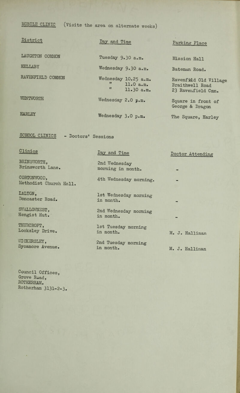 MOBILE CLINIC (Visits the area on alternate weeks) District Day and Time Parking Place LAUGHTON COMMON Tuesday 9.30 a.m. Mission Hall HELLABY Wednesday 9.30 a.m. Bateman Road. RAVENFIELD COMMON Wednesday 10.25 a.m.  11.0 a.m.  11.30 a.m. RavenfieLd Old Village Braithwell Road 23 Ravenfield Cmn. WENTWORTH Wednesday 2.0 p.m. Square in front of George & Dragon HARLEY Wednesday 3.0 p.m. The Square, Harley SCHOOL CLINICS — Doctors’ Sessions Clinics Day and Time Doctor Attending BRIN3WORTH, Brinsworth Lane. 2nd Wednesday morning in month. CORTONWOOD, Methodist Church Hall. 4th Wednesday morning. - DALTON, Doncaster Road. 1st Wednesday morning in month. SWALLOWNEST, Hengist Hut. 2nd Wednesday morning in month. THURCROFT, Locksley Drive. 1st Tuesday morning in month. M. J. Hallinan WICKSRSLEY, Sycamore Avenue. 2nd Tuesday morning in month. M. J. Hallinan Council Offices, Grove Road, ROTHERHAM. Rotherham 3131-2-3.