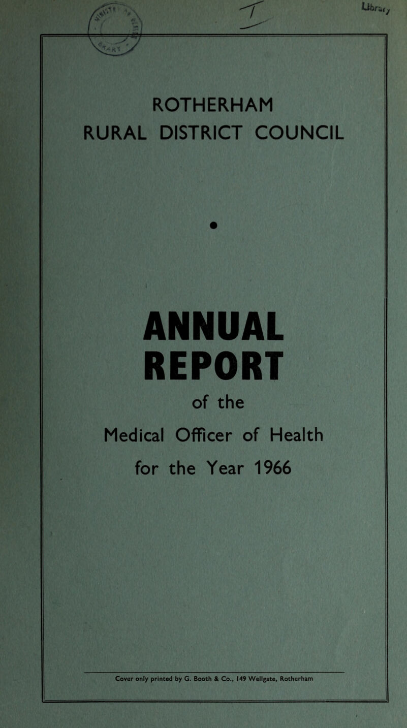 ROTHERHAM RURAL DISTRICT COUNCIL ANNUAL REPORT of the Medical Officer of Health for the Year 1966 Cover only printed by G. Booth & Co., 149 Wellgate, Rotherham