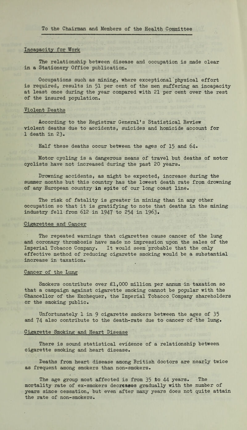 To the Chairman and Members of the Health Committee Incapacity for Work The relationship between disease and occupation is made clear in a Stationery Office publication. Occupations such as mining, where exceptional'physical effort is required, results in 51 per cent of the men suffering an incapacity at least once during the year compared with 21 per cent over the rest of the insured population. Violent Deaths According to the Registrar General's Statistical Review violent deaths due to accidents, suicides and homicide account for 1 death in 23. Half these deaths occur between the ages of 15 and 64. Motor cycling is a dangerous means of travel but deaths of motor cyclists have not increased during the past 20 years. Drowning accidents, as might be expected, increase during the summer months but this country has the lowest death rate from drowning of any European country in spite of our long coast line. The risk of fatality is greater in mining than in any other occupation so that it is gratifying to note that deaths in the mining industry fell from 612 in 1947 to 254 in 1963. Cigarettes and Cancer The repeated warnings that cigarettes cause cancer of the lung and coronary thrombosis have made no impression upon the sales of the Imperial Tobacco Company. It would seem 'probable that the only effective method of reducing cigarette smoking would be a substantial increase in taxation. Cancer of the Lung Smokers contribute over £1,000 million per annum in taxation so that a campaign against cigarette smoking cannot be popular with the Chancellor of the Exchequer, the Imperial Tobacco Company shareholders or the smoking public. Unfortunately 1 in 9 cigarette smokers between the ages of 35 and 74 also contribute to the death-rate due to cancer of the lung. Cigarette Smoking and Heart Disease There is sound statistical evidence of a relationship between cigarette smoking and heart disease. Deaths from heart disease among British doctors are nearly twice as frequent among smokers than non-smokers. The age group most affected is from 35 to 44 years. The mortality rate of ex-smokers decreases gradually with the number of years since cessation, but even after many years does not quite attain the rate of non-smokers.