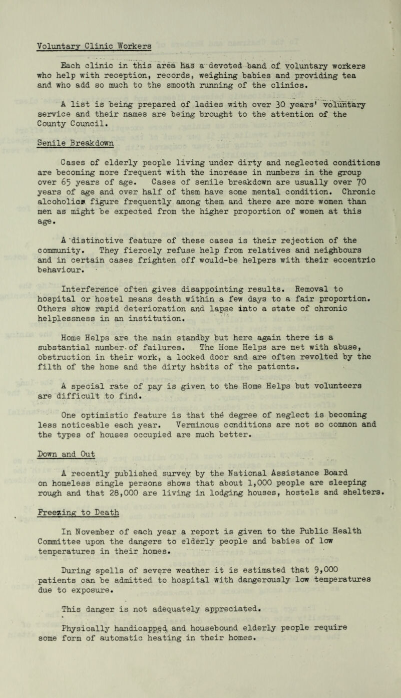 Voluntary Clinic 7/orkers Each clinic in this area has a devoted band of voluntary workers who help with reception, records, weighing babies and providing tea and who add so much to the smooth running of the clinics. A list is being prepared of ladies with over 30 years' voluntary service and their names are being brought to the attention of the County Council. Senile Breakdown Cases of elderly people living under dirty and neglected conditions are becoming more frequent with the increase in numbers in the group over 65 years of age. Cases of senile breakdown are usually over 70 years of age and over half of them have some mental condition. Chronic alcoholics figure frequently among them and there are more women than men as might be expected from the higher proportion of women at this age. A ’distinctive feature of these cases is their rejection of the community. They fiercely refuse help from relatives and neighbours and in certain cases frighten off would-be helpers with their eccentric behaviour. Interference often gives disappointing results. Removal to hospital or hostel means death within a few days to a fair proportion. Others show rapid deterioration and lapse into a state of chronic helplessness in an institution. Home Helps are the main standby but here again there is a substantial number-of failures. The Home Helps are met with abuse, obstruction in their work, a locked door and are often revolted by the filth of the home and the dirty habits of the patients. A special rate of pay is given to the Home Helps but volunteers are difficult to find. One optimistic feature is that the degree of neglect is becoming less noticeable each year. Verminous conditions are not so common and the types of houses occupied are much better. Down and Out A recently published survey by the National Assistance Board on homeless single persons shows that about 1,000 people are sleeping rough and that 28,000 are living in lodging houses, hostels and shelters. Freezing to Death In November of each year a report is given to the Public Health Committee upon the dangers to elderly people and babies of low temperatures in their homes. During spells of severe weather it is estimated that 9>000 patients can be admitted to hospital with dangerously low temperatures due to exposure. This danger is not adequately appreciated. Physically handicapped and housebound elderly people require some form of automatic heating in their homes.