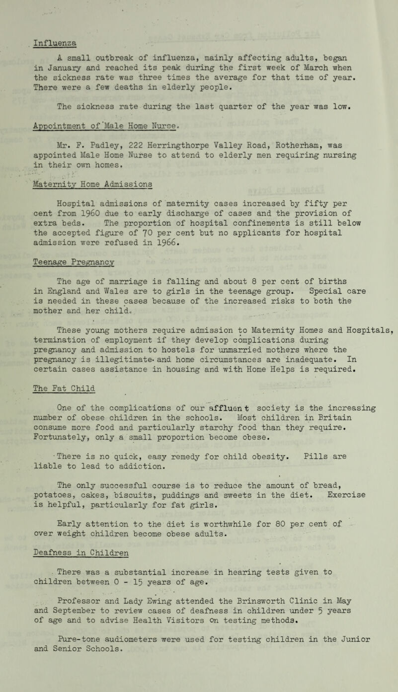 Influenza A small outbreak of influenza, mainly affecting adults, began in January and reached its peak during the first week of March when the sickness rate was three times the average for that time of year. There were a few deaths in elderly people. The sickness rate during the last quarter of the year was low. Appointment of'Male Home Nurse. Mr. F. Padley, 222 Herringthorpe Valley Road, Rotherham, was appointed Male Home Nurse to attend to elderly men requiring nursing in their own homes. Maternity Home Admissions Hospital admissions of maternity cases increased by fifty per cent from i960 due to early discharge of cases and the provision of extra beds. The proportion of hospital confinements is still below the accepted figure of 70 per cent but no applicants for hospital admission were refused in 1966. Teenage Pregnancy The age of marriage is falling and about 8 per cent of births in England and Wales are to girls in the teenage group. Special care is needed in these cases because of the increased risks to both the mother and her child. These young mothers require admission to Maternity Homes and Hospital termination of employment if they develop complications during pregnancy and admission to hostels for unmarried mothers where the pregnancy is illegitimate* and home circumstances are inadequate. In certain cases assistance in housing and with Home Helps is required. The Fat Child One of the complications of our affluent society is the increasing number of obese children in the schools. Most children in Britain consume more food and particularly starchy food than they require. Fortunately, only a small proportion become obese. •There is no quick, easy remedy for child obesity. Pills are liable to lead to addiction. The only successful course is to reduce the amount of bread, potatoes, cakes, biscuits, puddings and sweets in the diet. Exercise is helpful, particularly for fat girls. Early attention to the diet is worthwhile for 80 per cent of over weight children become obese adults. Deafness in Children . There was a substantial increase in hearing tests given to children between 0 - 15 years of age. Professor and Lady Ewing attended the Brinsworth Clinic in May and September to review cases of deafness in children under 5 years of age and to advise Health Visitors On testing methods. Pure-tone audiometers were used for testing children in the Junior and Senior Schools.