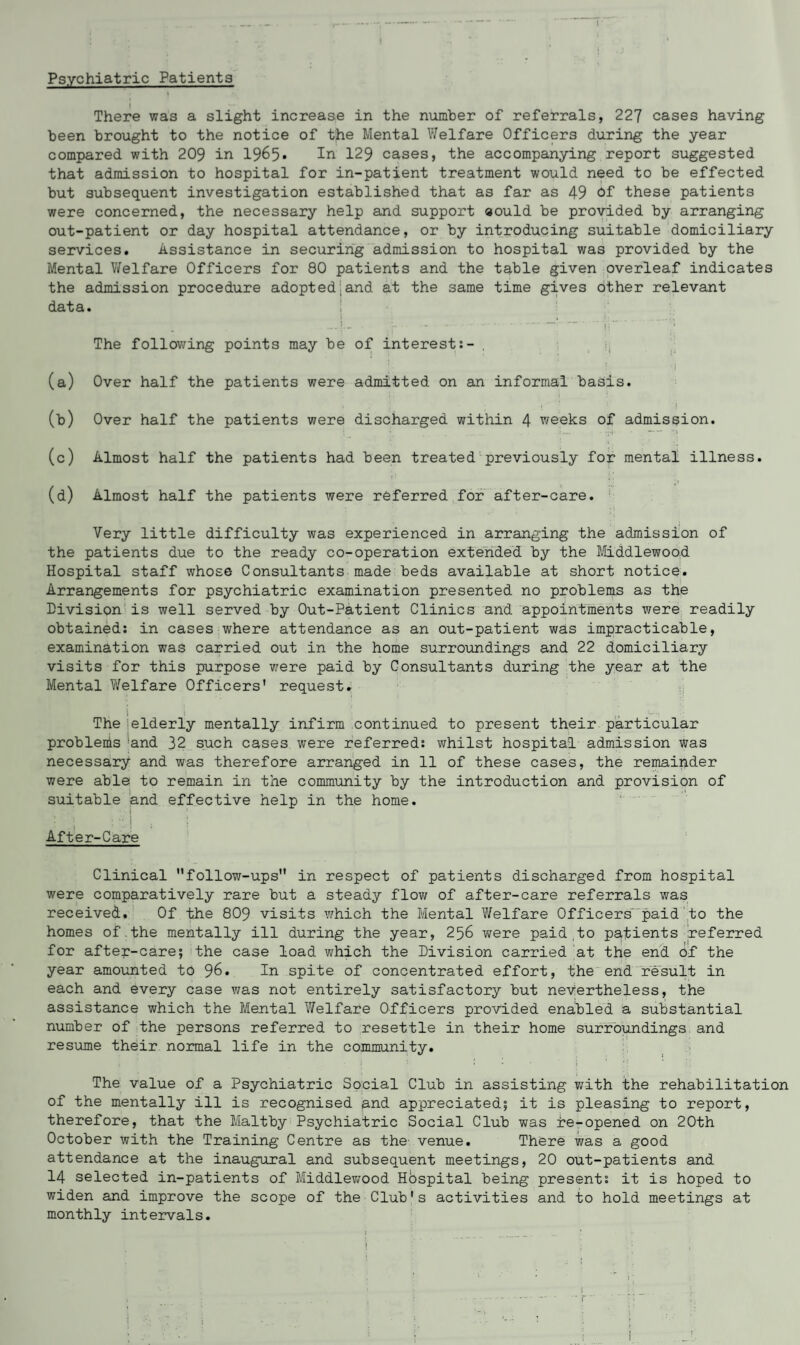 Psychiatric Patients There was a slight increase in the number of referrals, 227 cases having been brought to the notice of the Mental Welfare Officers during the year compared with 209 in 1965* In 129 cases, the accompanying report suggested that admission to hospital for in-patient treatment would need to be effected but subsequent investigation established that as far as 49 of these patients were concerned, the necessary help and support aould be provided by arranging out-patient or day hospital attendance, or by introducing suitable domiciliary services. Assistance in securing admission to hospital was provided by the Mental Welfare Officers for 80 patients and the table given overleaf indicates the admission procedure adopted.and at the same time gives Other relevant data. The following points may be of interest:- . (a) Over half the patients were admitted on an informal basis. (b) Over half the patients were discharged within 4 weeks of admission. (c) Almost half the patients had been treated previously for mental illness. (d) Almost half the patients were referred for after-care. Very little difficulty was experienced in arranging the admission of the patients due to the ready co-operation extended by the Middlewood. Hospital staff whose Consultants made beds available at short notice. Arrangements for psychiatric examination presented no problems as the Division is well served by Out-Patient Clinics and appointments were readily obtained: in cases where attendance as an out-patient was impracticable, examination was carried out in the home surroundings and 22 domiciliary visits for this purpose were paid by Consultants during the year at the Mental Welfare Officers' request. The elderly mentally infirm continued to present their particular problems 'and 32 such cases were referred: whilst hospital admission was necessary and was therefore arranged in 11 of these cases, the remainder were able to remain in the community by the introduction and provision of suitable and effective help in the home. After-Care Clinical follow-ups in respect of patients discharged from hospital were comparatively rare but a steady flow of after-care referrals was received. Of the 809 visits which the Mental Welfare Officers' paid to the homes of.the mentally ill during the year, 256 were paid to patients referred for after-care; the case load which the Division carried at the end of the year amounted to 96. In spite of concentrated effort, the end result in each and every case was not entirely satisfactory but nevertheless, the assistance which the Mental Welfare Officers provided enabled a substantial number of the persons referred to resettle in their home surroundings and resume their normal life in the community. The value of a Psychiatric Social Club in assisting with the rehabilitation of the mentally ill is recognised and appreciated; it is pleasing to report, therefore, that the Maltby Psychiatric Social Club was re-opened on 20th October with the Training Centre as the- venue. There was a good attendance at the inaugural and subsequent meetings, 20 out-patients and 14 selected in-patients of Middlewood Hospital being present: it is hoped to widen and improve the scope of the Club's activities and to hold meetings at monthly intervals.