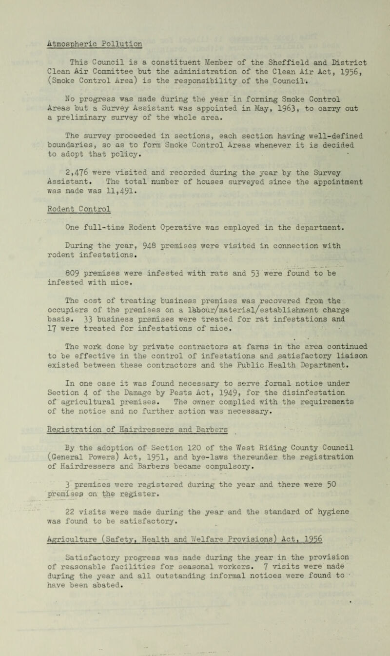 Atmospheric Pollution This Council is a constituent Member of the Sheffield and District Clean Air Committee but the administration of the Clean Air Act, 1956, (Smoke Control Area) is the responsibility of the Council. No progress was made during the year in forming Smoke Control Areas but a Survey Assistant was appointed in May, 1963s to carry out a preliminary survey of the whole area. The survey proceeded in sections, each section having well-defined boundaries, so as to form Smoke Control Areas whenever it is decided to adopt that policy. 2,476 were visited and recorded during the year by the Survey Assistant. The total number of houses surveyed since the appointment was made was 11,491* Rodent Control One full-time Rodent Operative was employed in the department. During the year, 948 premises were visited in connection with rodent infestations. 809 premises were infested with rats and 53 were found to be infested with mice. The cost of treating business premises was recovered from the occupiers of the premises on a labour/material/establishment charge basis. 33 business pnemises were treated for rat infestations and 17 were treated for infestations of mice. The work done by private contractors at farms in the area continued to be effective in the control of infestations and .satisfactory liaison existed between these contractors and the Public Health Department. In one case it was found necessary to serve formal notice under Section 4 of the Damage by Pests Act, 1949> for the disinfestation of agricultural premises. The owner complied with the requirements of the notice and no further action was necessary. Registration of Hairdressers and Barbers ' • By the adoption of Section 120 of the West Riding County Council (General Powers) Act, 1951? and bye-laws thereunder the registration of Hairdressers and Barbers became compulsory. 3 premises were registered during the year and there were 50 premises on the register. 22 visits were made during the year and the standard of hygiene was found to be satisfactory. Agriculture (Safety, Health and Welfare Provisions) Act, 1956 Satisfactory progress was made during the year in the provision of reasonable facilities for seasonal workers. 7 visits were made during the year and all outstanding informal notices were found to • have been abated.