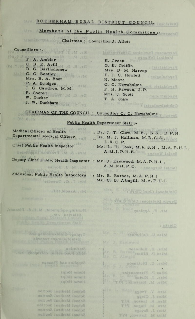 Members of the Public Health Committee:- Chairman : Councillor J. Allott Councillors F. A. Ambler C. B. E. Avill D. G. Bartholomew G. C. Bentley Mrs. B. A. Boot P. A. Bridges J. C. Cawdron, M.M. F. Cooper W. Ducker J. W. Duckham CHAIRMAN OF THE COUNCIL : Public Health Medical Officer of Health : Departmental Medical Officer : Chief Public Health Inspector Deputy Chief Public Health Inspector : Additional Public Health Inspectors ; K. Green G. E. Griffin Mrs. D. M. Harr op F. J. C. Howlett N. Moore C. C. Newsholme F. H. Pawson, J. P. Mrs. J. Scott T. A. Shaw Councillor C. C. Newsholme Department Staff : - Dr. J. T. Clow, M.B., B.S., D.P.H. Dr. M. J. Hallinan, M.R.C.S., L.R. C. P. Mr. L. H. Cook, M.R.S,H., M.A.P.H.I., A. M. I. P. H. E. Mr. J. Eastwood, M.A.P.H.I., A. M. Inst. P. C. Mr. B. Barnes, M.A.P.H.I. Mr. C. B. Almgill, M.A.P.H.I.