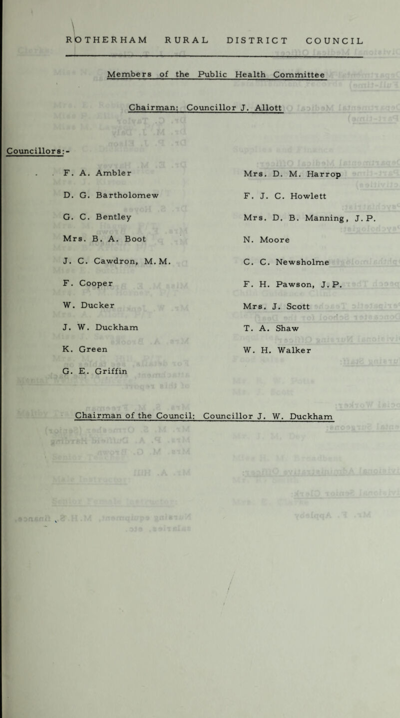 RURAL DISTRICT COUNCIL Councillors V RO THER HAM Members of the Public Health Committee Chairman: Councillor J. Allott F. A. Ambler D. G. Bartholomew G. C. Bentley Mrs. B. A. Boot J. C. Cawdron, M. M. F. Cooper W. Ducker J. W. Duckham K. Green G. E. Griffin Chairman of the Council: Mrs. D. M. Harrop F. J. C. Howlett Mrs. D. B. Manning N. Moore C. C. Newsholme F. H. Pawson, J. P. Mrs. J. Scott T. A. Shaw W. H. Walker Councillor J. W. Duckham J. P.