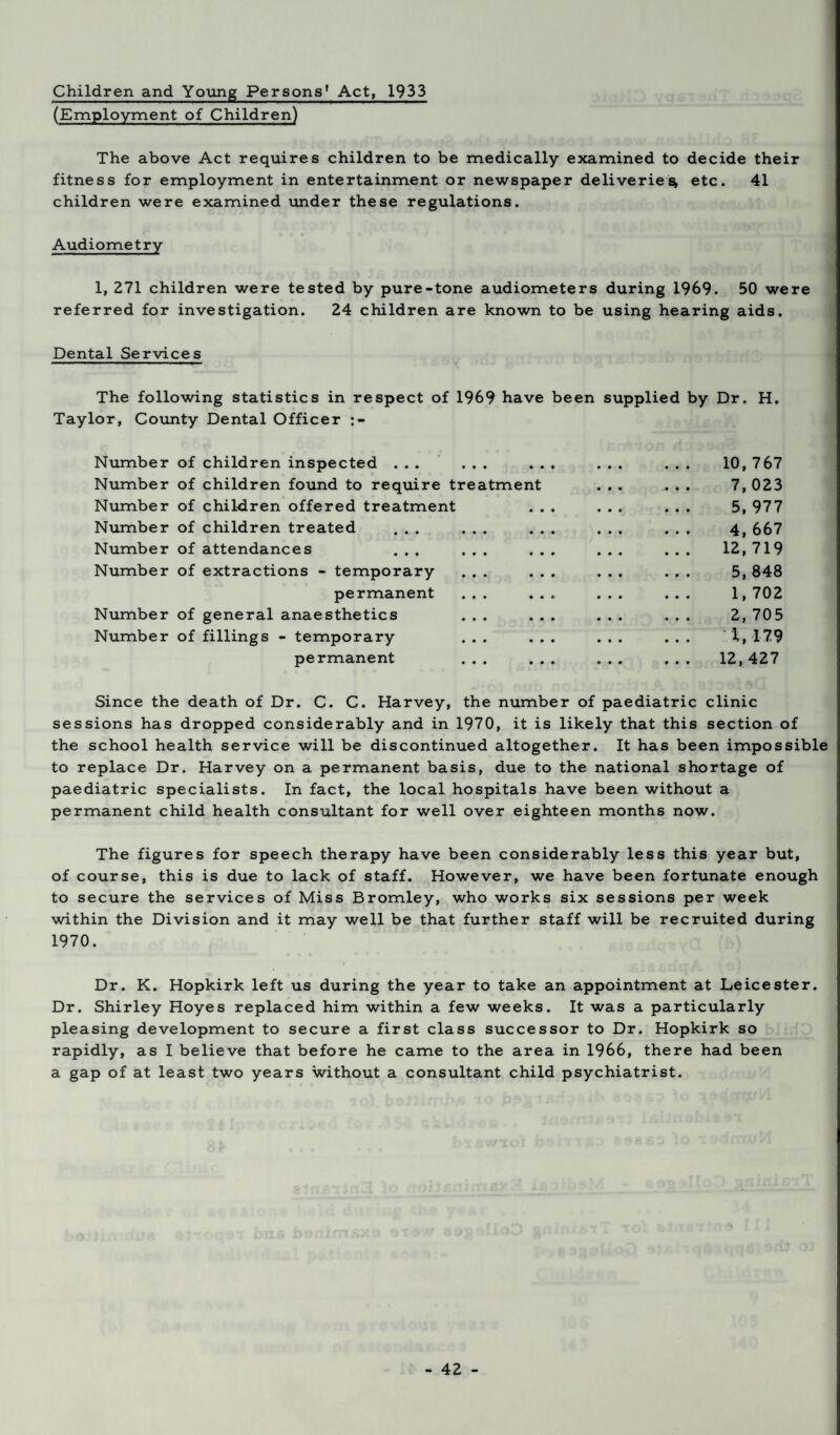 Children and Young Persons' Act, 1933 (Employment of Children) The above Act requires children to be medically examined to decide their fitness for employment in entertainment or newspaper deliveries, etc. 41 children were examined under these regulations. Audiometry 1, 271 children were tested by pure-tone audiometers during 1969. 50 were referred for investigation. 24 children are known to be using hearing aids. Dental Services The following statistics in respect of 1969 have been supplied by Dr. H. Taylor, County Dental Officer Number of children inspected ... ... ... ... ... 10, 767 Number of children found to require treatment ... ... 7, 023 Number of children offered treatment ... ... ... 5, 977 Number of children treated ... ... ... ... ... 4, 667 Number of attendances ... ... ... ... ... 12, 719 Number of extractions - temporary ... ... ... ... 5,848 permanent ... ... ... ... 1,702 Number of general anaesthetics ... ... ... ... 2, 705 Number of fillings - temporary ... ... ... ... 1, 179 permanent ... ... ... ... 12,427 Since the death of Dr. C. C. Harvey, the number of paediatric clinic sessions has dropped considerably and in 1970, it is likely that this section of the school health service will be discontinued altogether. It has been impossible to replace Dr. Harvey on a permanent basis, due to the national shortage of paediatric specialists. In fact, the local hospitals have been without a permanent child health consultant for well over eighteen months now. The figures for speech therapy have been considerably less this year but, of course, this is due to lack of staff. However, we have been fortunate enough to secure the services of Miss Bromley, who works six sessions per week within the Division and it may well be that further staff will be recruited during 1970. Dr. K. Hopkirk left us during the year to take an appointment at Leicester. Dr. Shirley Hoyes replaced him within a few weeks. It was a particularly pleasing development to secure a first class successor to Dr. Hopkirk so rapidly, as I believe that before he came to the area in 1966, there had been a gap of at least two years without a consultant child psychiatrist.