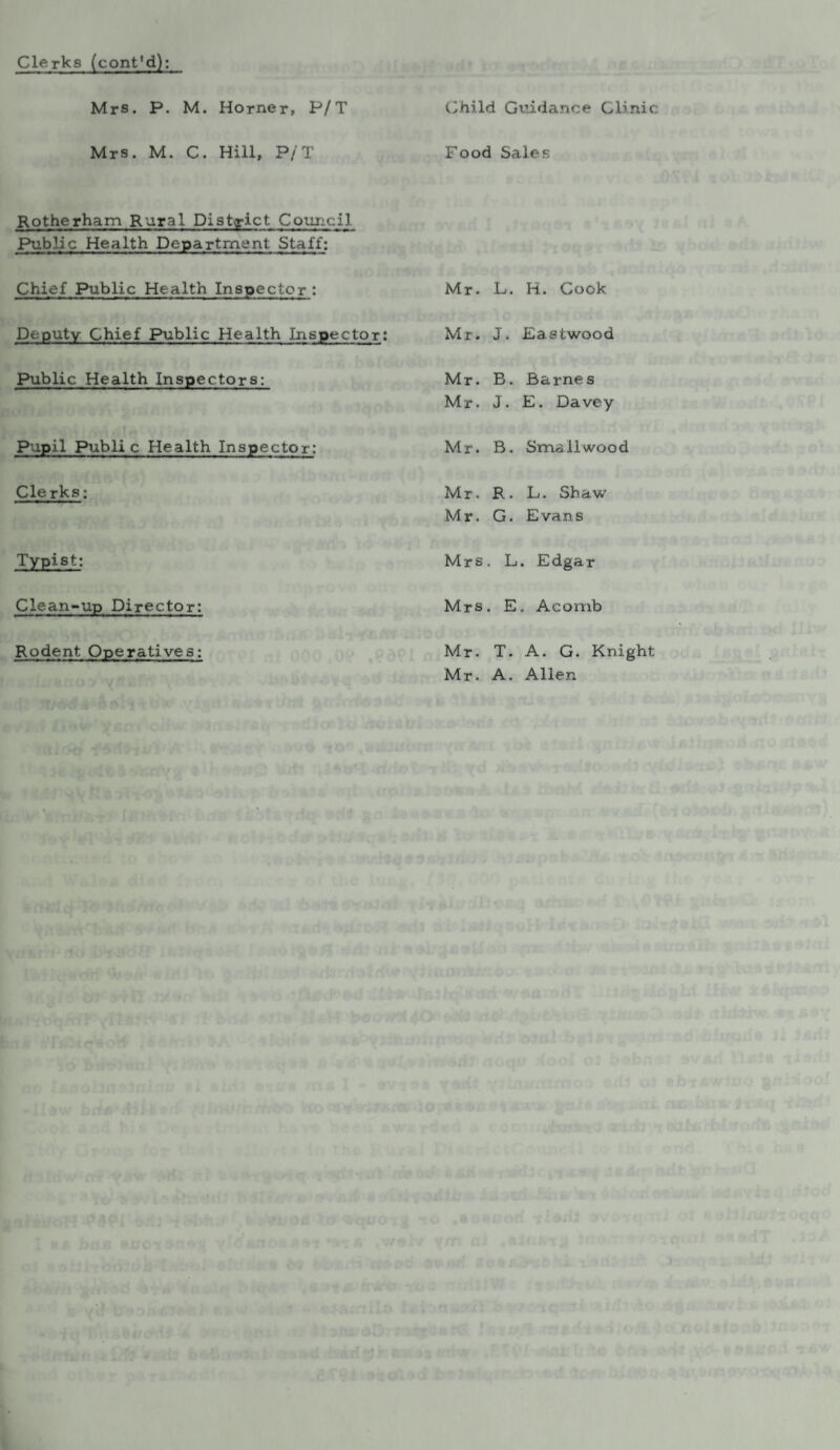 Clerks (cont'd): Mrs. P. M. Horner, P/T Child Guidance Clinic Mrs. M. C. Hill, P/T Food Sales Rotherham Rural District Council Public Health Department Staff: Chief Public Health Inspector: Mr. L. H. Cook Deputy Chief Public Health Inspector: Mr. J. Eastwood Public Health Inspectors: Mr. B. Barnes Mr. J. E. Davey Pupil Public Health Inspector: Mr. B. Smallwood Clerks; Mr. R. L. Shaw Mr. G. Evans Typist: Mrs. L. Edgar Clean-up Director: Mrs. E. Acomb Rodent Operatives: Mr. T. A. G. Knight Mr. A. Allen