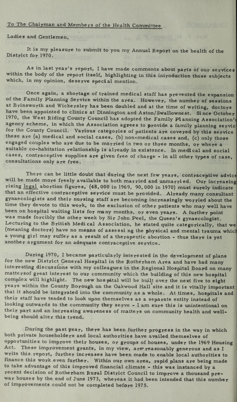 To The Chairman and Members of the Health Committee Ladies and Gentlemen, It is my pleasure to submit to you my Annual Report on the health of the District for 1970. As in last year s report, I have made comments about parts of our services within the body of the report itself, highlighting in this introduction those subjects which, in my opinion, deserve special mention. Once again, a shortage of trained medical staff has prevented the expansion of the Family Planning Service within the area. However, the number of sessions at Brinsworth and Wickersley has been doubled and at the time of writing, doctors have been appointed to clinics at Dinnington and Aston/Swallownest. Since October 1970, the West Riding County Council has adopted the Family Planning Association's agency scheme, in which the Association agrees to provide a family planning servic1 for the County Council. Various categories of patients are covered by this service these are (a) medical and social cases, (b) non-medical cases and, (c) only those en§aged couples who are due to be married in two or three months, or where a suitable co-habitation relationship is already in existence. In medical and social cases, contraceptive supplies are given free of charge - in all other types of case, consultations only are free. There can be little doubt that during the next few years, contraceptive advice will be made more freely available to both married and unmarried. Our increasing rising legal abortion figures, (48,000 in 1969, 90, 000 in 1970) must surely indicate that an effective contraceptive service must be provided. Already many consultant gynaecologists and their nursing staff are becoming increasingly worried about the time they devote to this work, to the exclusion of other patients who may well have been on hospital waiting lists for many months, or even years. A further point was made forcibly the other week by Sir John Peel, the Queen's gynaecologist. Lecturing to the British Medical Association, he stated quite categorically, that we (meaning doctors) have no means of asses si ng the physical and mental trauma whicl a young girl may suffer as a result of a therapeutic abortion - thus there is yet another argument for an adequate contraceptive service. During 1970, I became particularly interested in the development of plans for the new District. General Hospital in the Rotherham Area and have had many interesting discussions with my colleagues in the Regional Hospital Board on many mattersof great interest to our community which the building of this new hospital complex will highlight. The new hospital will be built over the next five to eight years within the County Borough on the Oakwood Hall site and it is vitally important that it should be integrated into the community as a whole. At times, hospitals and their staff have tended to look upon themselves as a separate entity instead of looking outwards to the community they serve - I am sure this is unintentional on their part and an increasing awareness of matters on community health and well¬ being should alter this trend. During the past year, there has been further progress in the way in which both private householders and local authorities have availed themselves of opportunities to improve their houses, or groups of houses, under the 1969 Housing Act. These improvement grants, in my view, are* reasonably generous and as I write this report, further increases have been made to enable local authorities to finance this work even further. Within our own area, rapid plans are being made to take advantage of this improved financial climate - this was instanced by a recent decision of Rotherham Rural District Council to improve a thousand pre¬ war houses by the end of June 1973, whereas it had been intended that this number of improvements could not be completed before 197 5.