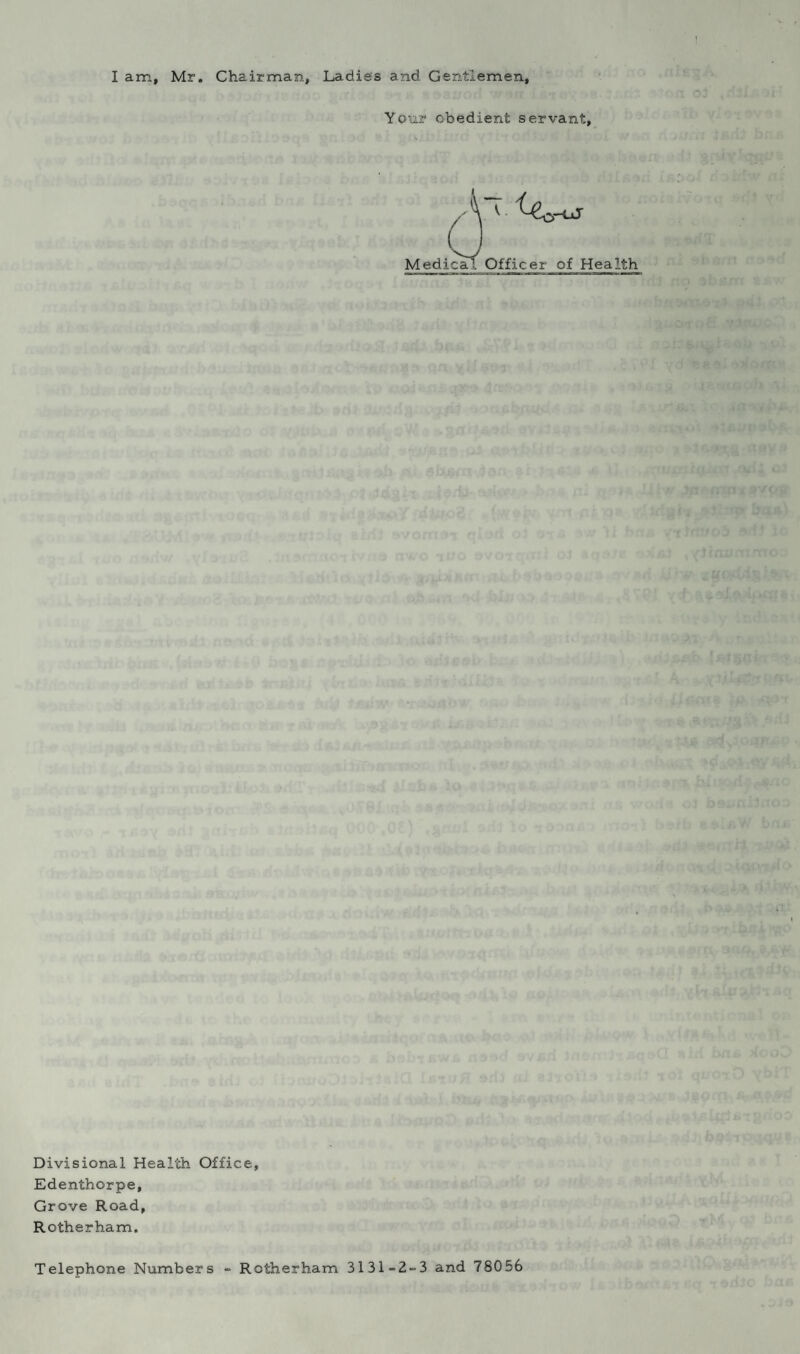 I am, Mr. Chairman, Ladies and. Gentlemen, Your obedient servant. Medical Officer of Health Divisional Health Office, Edenthorpe, Grove Road, Rotherham. Telephone Numbers - Rotherham 31 31 =2-3 and 78056