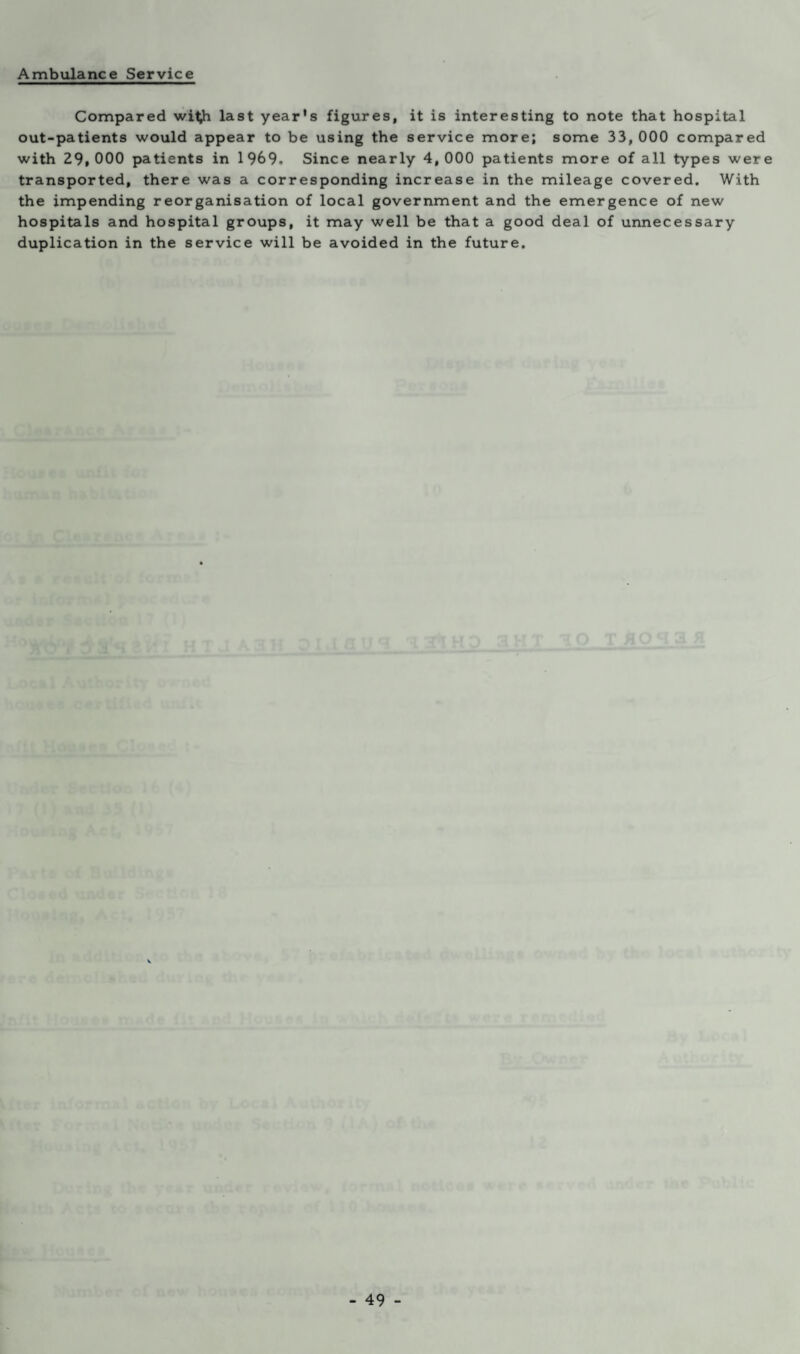 Compared witih last year's figures, it is interesting to note that hospital out-patients would appear to be using the service more; some 33, 000 compared with 29,000 patients in 1969. Since nearly 4,000 patients more of all types were transported, there was a corresponding increase in the mileage covered. With the impending reorganisation of local government and the emergence of new hospitals and hospital groups, it may well be that a good deal of unnecessary duplication in the service will be avoided in the future.