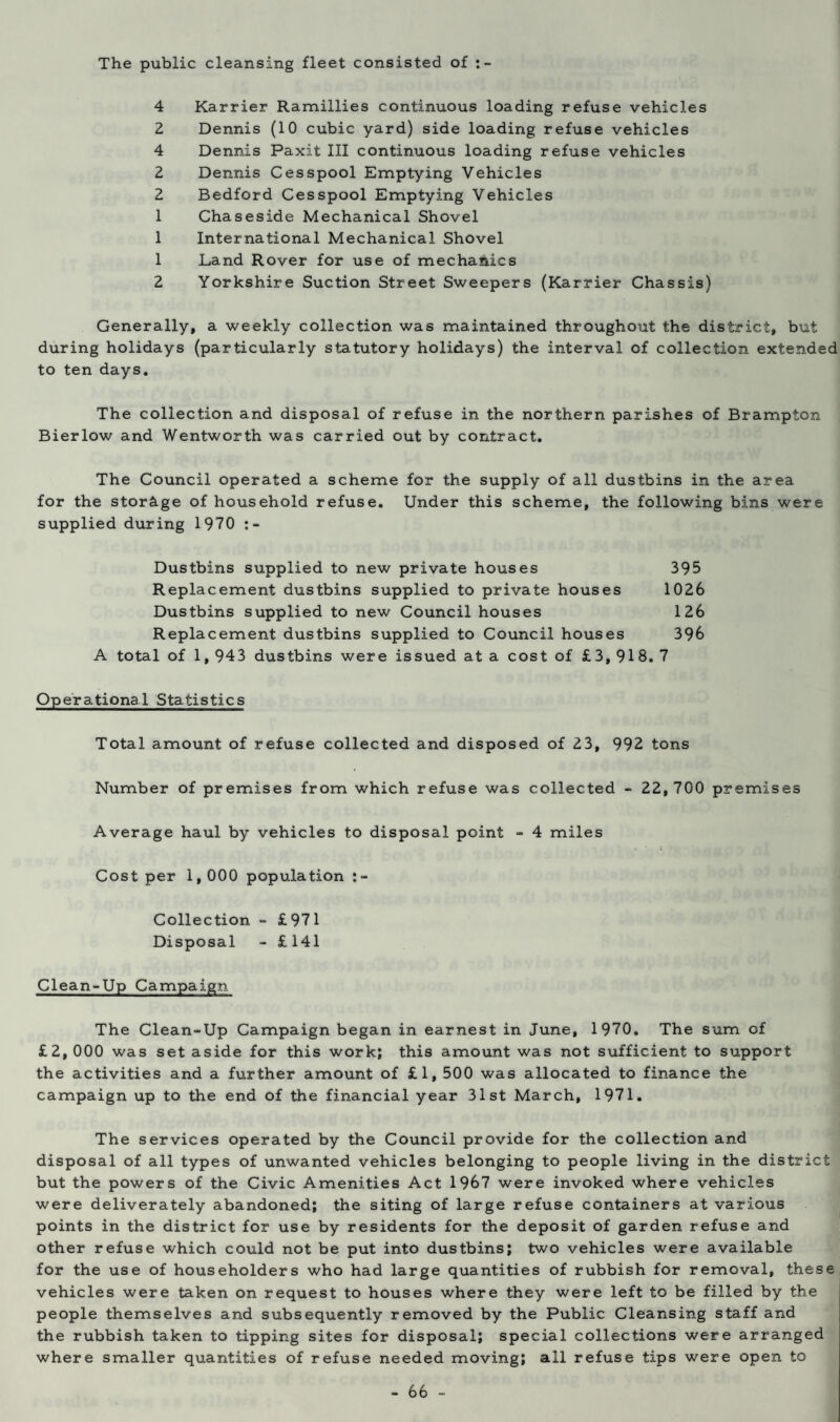 The public cleansing fleet consisted of 4 Karrier Ramillies continuous loading refuse vehicles 2 Dennis (10 cubic yard) side loading refuse vehicles 4 Dennis Paxit III continuous loading refuse vehicles 2 Dennis Cesspool Emptying Vehicles 2 Bedford Cesspool Emptying Vehicles 1 Chaseside Mechanical Shovel 1 International Mechanical Shovel 1 Land Rover for use of mechanics 2 Yorkshire Suction Street Sweepers (Karrier Chassis) Generally, a weekly collection was maintained throughout the district, but during holidays (particularly statutory holidays) the interval of collection extended to ten days. The collection and disposal of refuse in the northern parishes of Brampton Bierlow and Wentworth was carried out by contract. The Council operated a scheme for the supply of all dustbins in the area for the storage of household refuse. Under this scheme, the following bins were supplied during 1970 Dustbins supplied to new private houses 395 Replacement dustbins supplied to private houses 1026 Dustbins supplied to new Council houses 126 Replacement dustbins supplied to Council houses 396 A total of 1,943 dustbins were issued at a cost of £3, 918. 7 Operational Statistics Total amount of refuse collected and disposed of 23, 992 tons Number of premises from which refuse was collected - 22, 700 premises Average haul by vehicles to disposal point - 4 miles Cost per 1,000 population re¬ collection - £971 Disposal - £141 Clean-Up Campaign The Clean-Up Campaign began in earnest in June, 1970. The sum of £2, 000 was set aside for this work; this amount was not sufficient to support the activities and a further amount of £1, 500 was allocated to finance the campaign up to the end of the financial year 31st March, 1971. The services operated by the Council provide for the collection and disposal of all types of unwanted vehicles belonging to people living in the district but the powers of the Civic Amenities Act 1967 were invoked where vehicles were deliverately abandoned; the siting of large refuse containers at various points in the district for use by residents for the deposit of garden refuse and other refuse which could not be put into dustbins; two vehicles were available for the use of householders who had large quantities of rubbish for removal, these vehicles were taken on request to houses where they were left to be filled by the people themselves and subsequently removed by the Public Cleansing staff and the rubbish taken to tipping sites for disposal; special collections were arranged where smaller quantities of refuse needed moving; all refuse tips were open to