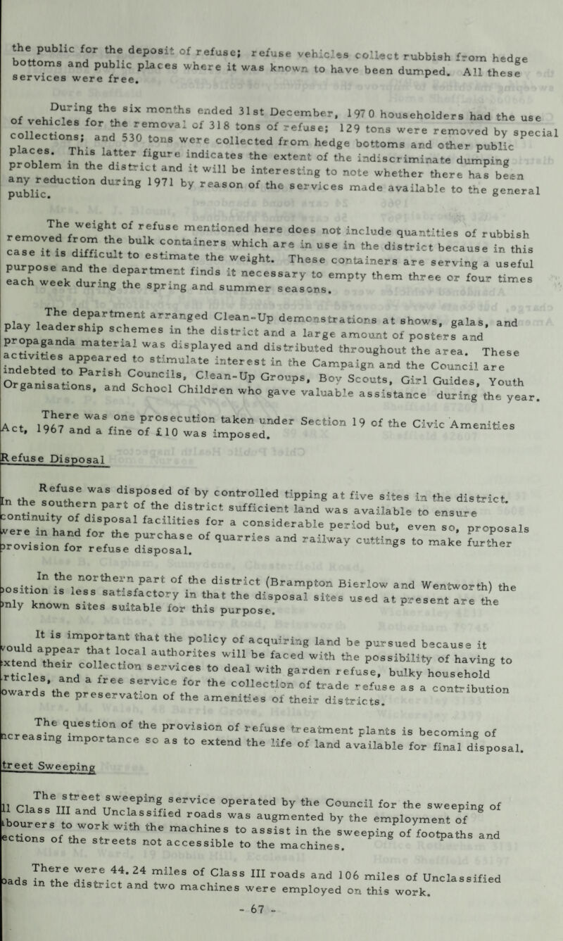 ‘h;„rbHC f;r 1?r.dT,It °f re£use; refu6e vebicles collect rubbish from hedge servicesa“erPeUfree.P h* “ Wa' kn°Wn ‘° ^ been dumped' AU these of „„KDrinf thISiX m°nthS ended 31st Decar'ber' 1970 householders had the use ic.es for the remova. of 318 tons of refuse; 129 tons were removed by spec placV. ThisaLtt «°nS WC7 C°UeCted fr°m hed«e bottoms and other public problem I l f, fUr!, lndlcates the extent of ‘he indiscriminate dumping mrLL / 14 WiU be inter*8ti“8 to °‘a whether there has bLn public ^ Y reaS°n °£ the services mad« available to the general removed from the I ,1 menUoned he does not include quantities of rubbish die it is lire 1 t containers which are in use in the district because in this e .t difficult to estimate the weight. These containers are serving a useful eaIhw:eakndutrAgdethartment to empty them three or four Umes • ng the spring and summer seasons. ula , Tae department arranged Clean-Up demonstrations at shows, galas and play leadership schemes in the district and a large amount of posters® and propaganda material was displayed and distributed throughout the area. ‘ These ind Vb1tedStoaPpPaear:dct° StiuUlate lntereSt “ tHe Ca™P-gn8and the Council Irl indebted to Parish Councils, Clean-Up Groups, Bov Scouts, Girl Guides Youth Organisations, and School Children who gave vaiuable assistance during’ tiL year [Act I967rand aSf°ni Pr^s®cut-on taken under Section 19 of the Civic Amenities ct» iyb7 and a fine of £10 was imposed. Refuse Disposal h rtulfr Was diSp°sed of controlled tipping at five sites in the district ;no “!r; Part f£th* diStrict suffici-‘ la*d was available to ensure. vereTn hanl to* U f * COasiderabla Period but, even so, proposals firovlsTon for refuel ^oth qUarFieS ““ Position r'°rth“7art of the district (Brampton Bierlow and Wentworth) the ,  , eSS Sa -^factory in that the disposal sites used at present are the >nly known sites suitable for this purpose. kould appeiT thlflo* T* T P°liCy °f acquirir‘8 land ba Pursued because it •xtend their c^e I aUtb°rlteS *“1 be faced with the possibility of having to rticles and a Irl Y8 f° deal With garden refuse, bulky household oward the S6rVlCe the COlleCtion <>f trade refuse as a contribution oward, the preservation of the amenities of their districts. hcre»1he queSti°n of the Provision of refuse treatment plants is becoming of tier easing importance so as to extend the life of land available for final disposal. treet Sweeping 111 Cla^r^r?151*! Sei,vice operated by the Council for the sweeping of 1 Class III and Unclassified roads was augmented by the employment of ectionsr of the^r 7eT 'hf maCMneS t0 aSSist ln the keeping of footpaths and ections of the streets not accessible to the machines. loads InZ rr.\4- 2a mUeS °f ClaSS 111 roads a“d 106 of Unclassified th d-strict and two machines were employed on this work.