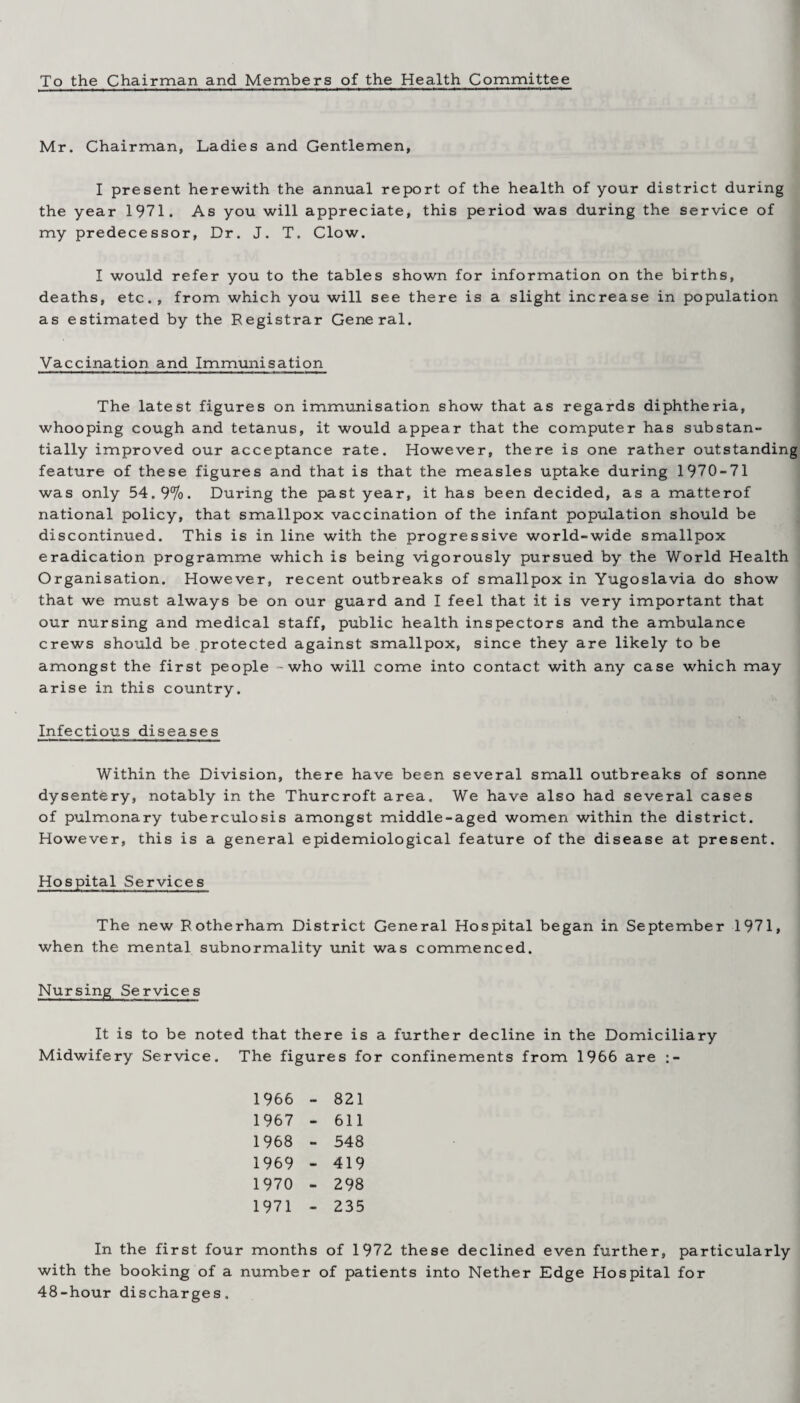 To the Chairman and Members of the Health Committee Mr. Chairman, Ladies and Gentlemen, I present herewith the annual report of the health of your district during the year 1971. As you will appreciate, this period was during the service of my predecessor, Dr. J. T. Clow. I would refer you to the tables shown for information on the births, deaths, etc., from which you will see there is a slight increase in population as estimated by the Registrar General. Vaccination and Immunisation The latest figures on immunisation show that as regards diphtheria, whooping cough and tetanus, it would appear that the computer has substan¬ tially improved our acceptance rate. However, there is one rather outstanding feature of these figures and that is that the measles uptake during 1970-71 was only 54.9%. During the past year, it has been decided, as a matterof national policy, that smallpox vaccination of the infant population should be discontinued. This is in line with the progressive world-wide smallpox eradication programme which is being vigorously pursued by the World Health Organisation. However, recent outbreaks of smallpox in Yugoslavia do show that we must always be on our guard and I feel that it is very important that our nursing and medical staff, public health inspectors and the ambulance crews should be protected against smallpox, since they are likely to be amongst the first people - who will come into contact with any case which may arise in this country. Infectious diseases Within the Division, there have been several small outbreaks of sonne dysentery, notably in the Thurcroft area. We have also had several cases of pulmonary tuberculosis amongst middle-aged women within the district. However, this is a general epidemiological feature of the disease at present. Hospital Services The new Rotherham District General Hospital began in September 1971, when the mental subnormality unit was commenced. Nursing Services It is to be noted that there is a further decline in the Domiciliary Midwifery Service. The figures for confinements from 1966 are :- 1966 - 821 1967 - 611 1968 - 548 1969 - 419 1970 - 298 1971 - 235 In the first four months of 1972 these declined even further, particularly with the booking of a number of patients into Nether Edge Hospital for 48-hour discharges.