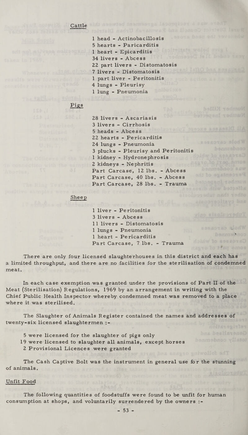 Cattle 1 head - Actinobacillosis 5 hearts - Paricarditis 1 heart - Epicarditis 34 livers - Abcess 22 part livers - Distomatosis 7 livers - Distomatosis 1 part liver - Peritonitis 4 lungs - Pleurisy 1 lung - Pneumonia Pig.3 28 livers - Ascariasis 3 livers - Cirrhosis 5 heads - Abcess 22 hearts - Pericarditis 24 lungs - Pneumonia 3 plucks - Pleurisy and Peritonitis 1 kidney - Hydronephrosis 2 kidneys - Nephritis Part Carcase, 12 lbs. - Abcess Part Carcase, 40 lbs. - Abcess Part Carcase, 28 lbs. - Trauma Sheep I liver - Peritonitis 3 livers - Abcess II livers - Distomatosis 1 lungs - Pneumonia 1 heart - Pericarditis Part Carcase, 7 lbs. - Trauma There are only four licensed slaughterhouses in this district and each has a limited throughput, and there are no facilities for the sterilisation of condemned meat. In each case exemption was granted under the provisions of Part II of the Meat (Sterilisation) Regulations, 1969 by an arrangement in writing with the Chief Public Health Inspector whereby condemned meat was removed to a place where it was sterilised. The Slaughter of Animals Register contained the names and addresses of twenty-six licensed slaughtermen 5 were licensed for the slaughter of pigs only 19 were licensed to slaughter all animals, except horses 2 Provisional Licences were granted The Cash Captive Bolt was the instrument in general use for the stunning of animals. Unfit Food The following quantities of foodstuffs were found to be unfit for human consumption at shops, and voluntarily surrendered by the owners