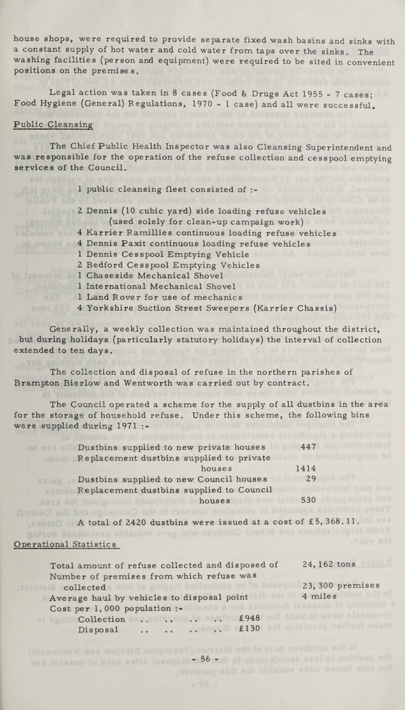 house shops, were required to provide separate fixed wash basins and sinks with a constant supply of hot water and cold water from taps over the sinks. The washing facilities (person and equipment) were required to be sited in convenient positions on the premises. Legal action was taken in 8 cases (Food & Drugs Act 1955 - 7 cases; Food Hygiene (General) Regulations, 1970 - 1 case) and all were successful. Public Cleansing The Chief Public Health Inspector was also Cleansing Superintendent and was responsible for the operation of the refuse collection and cesspool emptying services of the Council. 1 public cleansing fleet consisted of 2 Dennis (10 cubic yard) side loading refuse vehicles (used solely for clean-up campaign work) 4 Karrier Ramillies continuous loading refuse vehicles 4 Dennis Paxit continuous loading refuse vehicles 1 Dennis Cesspool Emptying Vehicle 2 Bedford Cesspool Emptying Vehicles 1 Chaseside Mechanical Shovel 1 International Mechanical Shovel 1 Land Rover for use of mechanics 4 Yorkshire Suction Street Sweepers (Karrier Chassis) Generally, a weekly collection was maintained throughout the district, but during holidays (particularly statutory holidays) the interval of collection extended to ten days. The collection and disposal of refuse in the northern parishes of Brampton Bierlow and Wentworth was carried out by contract. The Council operated a scheme for the supply of all dustbins in the area for the storage of household refuse. Under this scheme, the following bins were supplied during 1971 Dustbins supplied to new private houses 447 Replacement dustbins supplied to private houses 1414 Dustbins supplied to new Council houses 29 Replacement dustbins supplied to Council houses 530 A total of 2420 dustbins were issued at a cost of £5, 368. 11. Operational Statistics Total amount of refuse collected and disposed of Number of premises from which refuse was collected Average haul by vehicles to disposal point Cost per 1,000 population Collection . . . £948 Disposal .. .. .. .. £130 24,162 tons 23, 300 premises 4 mile s