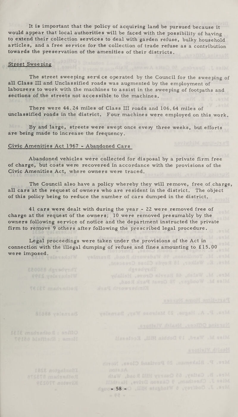 It is important that the policy of acquiring land be pursued because it would appear that local authorities will be faced with the possibility of having to extend their collection services to deal with garden refuse, bulky household articles, and a free service for the collection of trade refuse as a contribution towards the preservation of the amenities of their districts. Street Sweeping The street sweeping service operated by the Council for the sweeping of all Class III and Unclassified roads was augmented by the employment of labourers to work with the machines to assist in the sweeping of footpaths and sections of the streets not accessible to the machines. There were 44.24 miles of Class III roads and 106.64 miles of unclassified roads in the district. Four machines were employed on this work. By and large, streets were swept once every three weeks, but efforts are being made to increase the frequency. Civic Amenities Act 1967 - Abandoned Cars Abandoned vehicles were collected for disposal by a private firm free of charge, but costs were recovered in accordance with the provisions of the Civic Amenities Act, where owners were traced. The Council also have a policy whereby they will remove, free of charge, all cars at the request of owners who are resident in the district. The object of this policy being to reduce the number of cars dumped in the district. 41 cars were dealt with during the year - 22 were removed free of charge at the request of the owners; 10 were removed presumably by the owners following service of notice and the department instructed the private firm to remove 9 others after following the prescribed legal procedure. Legal proceedings were taken under the provisions of the Act in connection with the illegal dumping of refuse and fines amounting to £15.00 were imposed.