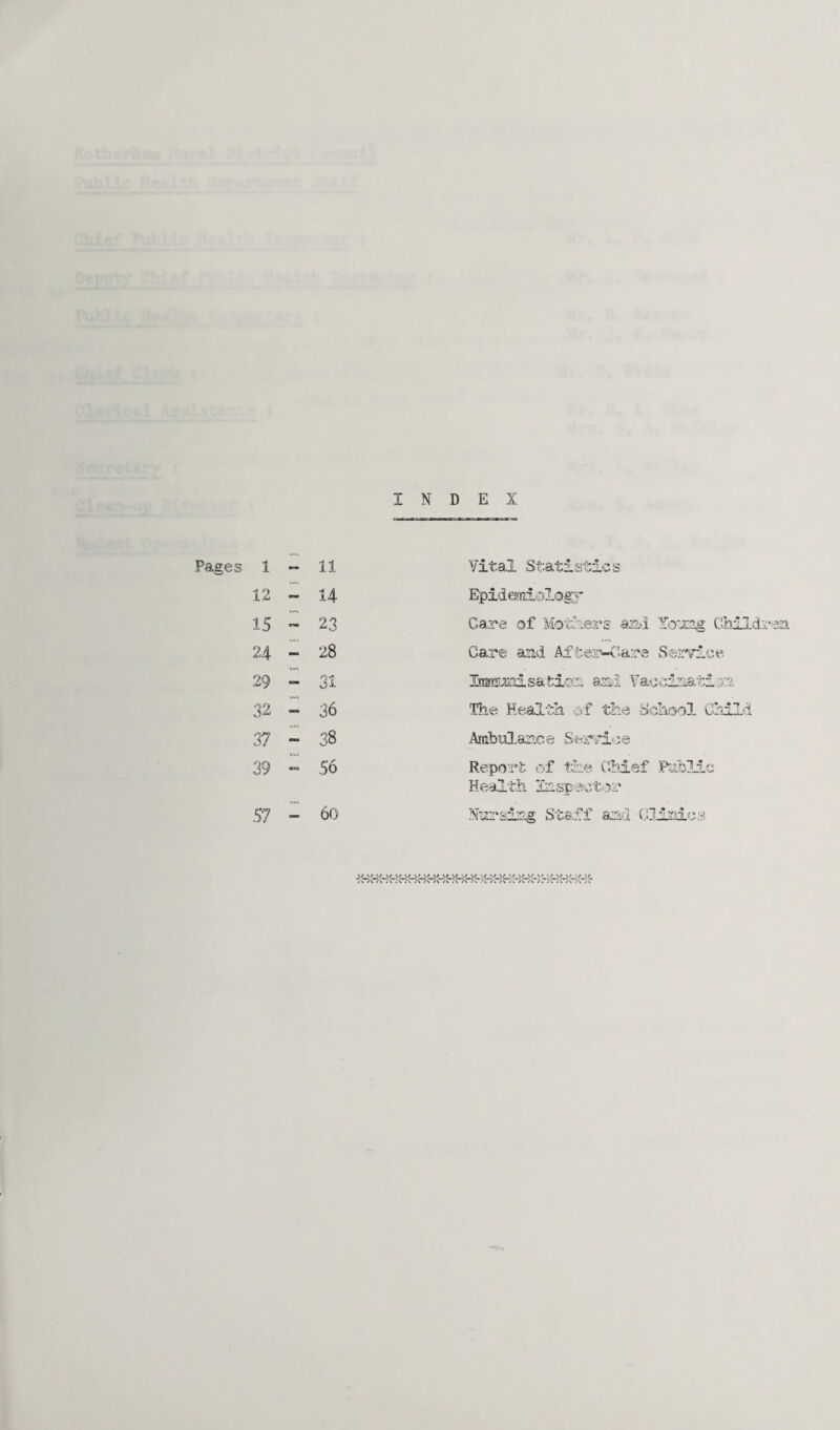 INDEX Pages 1 - 11 Vital Statistics 12 - 14 Epidemiology 15 23 Care of Mothers and Young Childs' 24 - 28 Care and Aifcer-Care Service 29 31 Itimroni s&tion and Vaccination 32 — 36 The Health of the School Child 37 — 38 AmbiO.ar.ce Service 39 — 56 Report of the Chief Public Health Inspector 57 — 60 Nursing Staff and Clinics \/ \/ •«/>>/ \/ %/ >' \M/ \/ \r.Mi' •,/ »,/ \/V» SMi*,'' ' *>/ \/ ./ •./ “» A A A A A /\ /V « v A A A j . /V <* >. . .'C/V