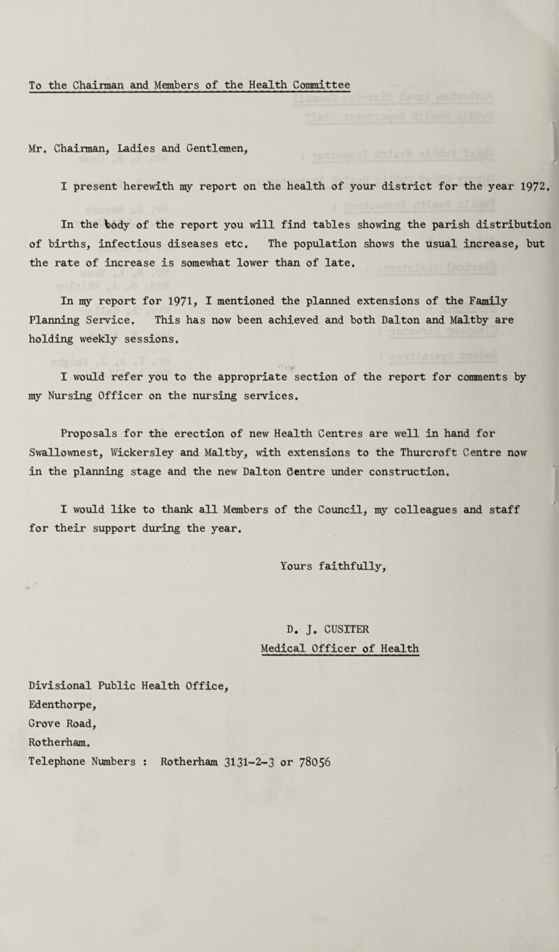 To the Chairman and Members of the Health Committee Mr. Chairman, Ladies and Gentlemen, I present herewith my report on the health of your district for the year 1972. In the tody of the report you will find tables showing the parish distribution of births, infectious diseases etc. The population shows the usual increase, but the rate of increase is somewhat lower than of late. In my report for 1971, I mentioned the planned extensions of the Family Planning Service. This has now been achieved and both Dalton and Maltby are holding weekly sessions. j • . ^ I would refer you to the appropriate section of the report for comments by my Nursing Officer on the nursing services. Proposals for the erection of new Health Centres are well in hand for Swallownest, Wickersley and Maltby, with extensions to the Thurcroft Centre now in the planning stage and the new Dalton Centre under construction, I would like to thank all Members of the Council, my colleagues and staff for their support during the year. Yours faithfully. D. J. CUSITER Medical Officer of Health Divisional Public Health Office, Edenthorpe, Grove Road, Rotherham. Telephone Numbers : Rotherham 3131-2-3 or 78056