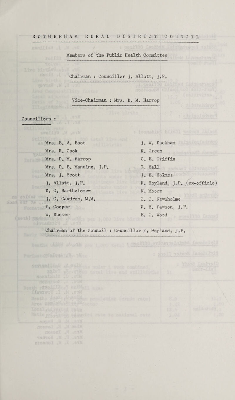 Members of 'the Public Health Committee Chairman ; Councillor J, Allott, j„P» Vice-Chairman : Mrs. D„ Me Harrop Councillors : Mrs. B„ A, Boot Mrs. R» Cook Mrs. D9 M, Harrop Mrs. D» B* Manning, J,P. Mrs. j, Scott J, Allott, J.P, D„ G. Bartholomew J, C* Cawdron, M„M. F, Cooper W, Ducker Chairman of the Council : Je W, Duckham K» Green G. E, Griffin T„ Hall J. E„ Holmes F» Hoy land, J*P» .(ex-officio) N» Moore C. C. Newsholme F» H» Pawson, J,P» E„ C. Wood Hoyland, jeP. Councillor F