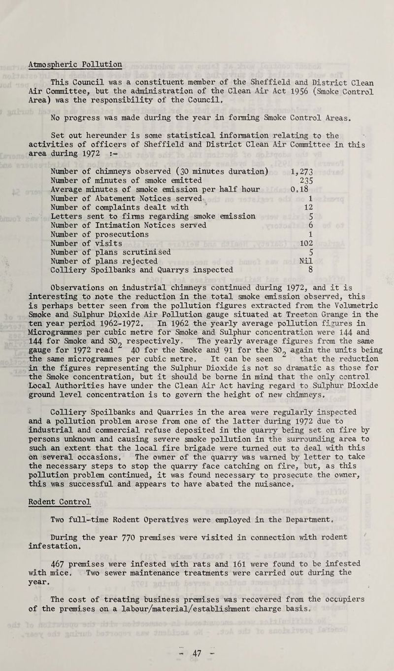Atmospheric Pollution This Council was a constituent member of the Sheffield and District Clean Air Committee, but the administration of the Clean Air Act 1956 (Smoke Control Area) was the responsibility of the Council, No progress was made during the year in forming Smoke Control Areas. Set out hereunder is some statistical information relating to the activities of officers of Sheffield and District Clean Air Committee in this area during 1972 Number of chimneys observed (30 minutes duration) 1,273 Number of minutes of smoke emitted 235 Average minutes of smoke emission per half hour 0,18 Number of Abatement Notices served 1 Number of complaints dealt with 12 Letters sent to firms regarding smoke emission 5 Number of Intimation Notices served 6 Number of prosecutions 1 Number of visits 102 Number of plans scrutinised 5 Number of plans rejected Nil Colliery Spoilbanks and Quarrys inspected 8 Observations on industrial chimneys continued during 1972, and it is interesting to note the reduction in the total smoke emission observed, this is perhaps better seen from the pollution figures extracted from the Volumetric Smoke and Sulphur Dioxide Air Pollution gauge situated at Treeton Grange in the ten year period 1962-1972, In 1962 the yearly average pollution figures in Microgrammes per cubic metre for Smoke and Sulphur concentration were 144 and 144 for Smoke and S02 respectively- The yearly average figures from the same gauge for 1972 read 40 for the Smoke and 91 for the S0o again the units being the same microgrammes per cubic metre. It can be seen ^ that the reduction in the figures representing the Sulphur Dioxide is not so dramatic as those for the Smoke concentration, but it should be borne in mind that the only control Local Authorities have under the Clean Air Act having regard to Sulphur Dioxide ground level concentration is to govern the height of new chimneys. Colliery Spoilbanks and Quarries in the area were regularly inspected and a pollution problem arose from one of the latter during 1972 due to industrial and commercial refuse deposited in the quarry being set on fire by persons unknown and causing severe smoke pollution in the surrounding area to such an extent that the local fire brigade were turned out to deal with this on several occasions. The owner of the quarry was warned by letter to take the necessary steps to stop the quarry face catching on fire, but, as this pollution problem continued, it was found necessary to prosecute the owner, this was successful and appears to have abated the nuisance. Rodent Control Two full-time Rodent Operatives were employed in the Department, During the year 770 premises were visited in connection with rodent infestation. 467 premises were infested with rats and l6l were found to be infested with mice, Two sewer maintenance treatments were carried out during the year. The cost of treating business premises was recovered from the occupiers of the premises on a labour/material/establishment charge basis.