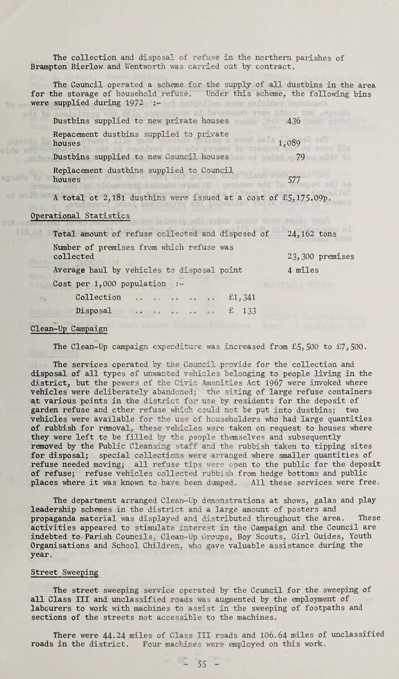 The collection and disposal of refuse in the northern parishes of Brampton Bierlow and Wentworth was carried out by contract. The Council operated a scheme for the supply of all dustbins in the area for the storage of household, refuse. Under this scheme,, the following bins were supplied during 1972 Dustbins supplied to new private houses 436 Repacement dustbins supplied to private houses 1,089 Dustbins supplied to new Council houses 79 Replacement dustbins supplied to Council houses 577 A total ot 2, l8l dustbins were issued at a cost of £55175.09p* Operational Statistics Total amount of refuse collected and disposed of Number of premises from which refuse was collected Average haul by vehicles to disposal point Cost per 1,000 population re¬ collection ., ,, ,, ,, ,, £1,341 Disposal .. ,, ,, £ 133 Clean-Up Campaign The Clean-Up campaign expenditure was increased from £5?500 to £7,500. The services operated by the Council provide for the collection and disposal of all types of unwanted vehicles belonging to people living in the district, but the powers of the Civic Amenities Act 1967 were invoked where vehicles were deliberately abandoned; the siting of large refuse containers at various points in the district for use by residents for the deposit of garden refuse and ether refuse which could not be put into dustbins; two vehicles were available for the use of householders who had large quantities of rubbish for removal, these vehicles were taken on request to houses where they were left tc be filled by the people themselves and subsequently removed by the Public Cleansing staff and the rubbish taken to tipping sites for disposal; special collections were arranged where smaller quantities of refuse needed moving; all refuse tips were open to the public for the deposit of refuse; refuse vehicles collected rubbish from hedge bottoms and public places where it was known, to have been dumped. All these services were free. The department arranged Clean-Up demonstrations at shows, galas and play leadership schemes in the district and a large amount of posters and propaganda material was displayed and distributed throughout the area. These activities appeared to stimulate interest in the Campaign and the Council are indebted to Parish Councils, Clean-Up Croups, Boy Scouts, Girl Guides, Youth Organisations and School Children, who gave valuable assistance during the year. Street Sweeping The street sweeping service operated by the Ccuncil for the sweeping of all Class III and unclassified roads was augmented by the employment of labourers to work with machines to assist in the sweeping of footpaths and sections of the streets not accessible to the machines. There were 44*24 miles of Class III roads and 106.64 miles of unclassified roads in the district. Four machines were employed on this work. 24,162 tons 23,300 premises 4 miles