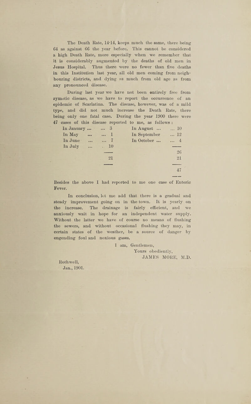 The Death Rate, 14T4, keeps much the same, there being 64 as against 66 the year before. This cannot be considered a high Death Rate, more especially when we remember that it is considerably augmented by the deaths of old men in Jesus Hospital. Thus there were no fewer than five deaths in this Institution last year, all old men coming from neigh¬ bouring districts, and dying as much from old age as from any pronounced disease. During last year we have not been entirely free from zymotic disease, as we have to report the occurrence of an epidemic of Scarlatina. The disease, however, was of a mild type, and did not much increase the Death Rate, there being only one fatal case. During the year 1900 there were 47 cases of this disease reported to me, as follows : In January ... ... 3 In August ... ... 10 In May ... 1 In September ... 12 In June ... 7 In October ... ... 4 In July . 10 26 21 21 47 Besides the above I had reported to me one case of Enteric Fever. In conclusion, let me add that there is a gradual and steady improvement going on in the town. It is yearly on the increase. The drainage is fairly efficient, and we anxiously wait in hope for an independent water supply. Without the latter we have of course no means of hushing the sewers, and without occasional hushing they may, in certain states of the weather, be a source of danger by engending foul and noxious gases. I am, Gentlemen, Yours obediently, JAMES MORE, M.D. Rothwell,