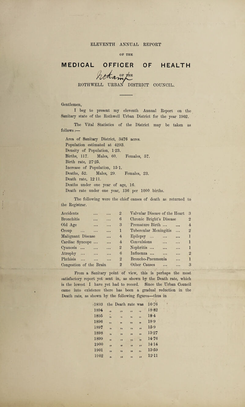 ELEVENTH ANNUAL REPORT OF THE MEDICAL OFFICER OF HEALTH ROTHWELL URBAN DISTRICT COUNCIL. #. Gentlemen, I beg to present my eleventh Annual Report on the Sanitary state of the Rothwell Urban District for the year 1902. The Vital Statistics of the District may be taken as follows:— Area of Sanitary District, 3476 acres. Population estimated at 4293. Density of Population, 123. Births, 117. Males, 60. Females, 57. Birth rate, 27-25. Increase of Population, 151. Deaths, 52. Males, 29. Females, 23. Death rate, 12 11. Deaths under one year of age, 16. Death rate under one year, 136 per 1000 births. The following were the chief causes of death as returned to the Registrar. Accidents ... ... 2 Bronchitis 6 Old Age 3 Croup ... ... ... 1 Malignant Disease ... 4 Cardiac Syncope ... ... 4 Cyanosis ... ... ... 2 Atrophy ... ... ... 6 Phthisis ... ... ... 2 Congestion of the Brain 2 Valvular Disease of the Heart 3 Chronic Bright’s Disease 2 Premature Birth ... ... 4 Tubercular Meningitis ... 2 Epilepsy. 1 Convulsions ... ... 1 Nephritis. 1 Influenza ... ... ... 2 Broncho-Pneumonia ... 1 Other Causes ... ... 3 From a Sanitary point of view, this is perhaps the most satisfactory report yet sent in, as shown by the Death rate, which is the lowest I have yet had to record. Since the Urban Council came into existence there has been a gradual reduction in the Death rate, as shown by the following figures—thus in 1893 the Death rate was 16-76 1894 19 99 99 •9 18-82 1895 99 •9 99 99 18-4 1896 99 99 99 99 18-9 1897 99 99 99 99 15-9 1898 99 99 99 99 13-27 1899 99 19 99 99 14-76 1900 99 99 99 99 14-14 1901 99 99 99 99 13-59 1902 9? 99 99 99 12-11