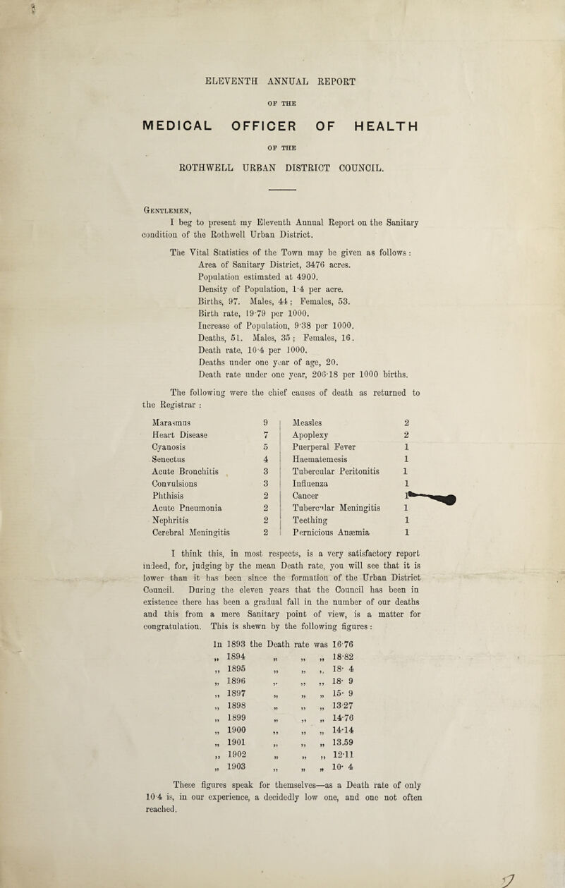 ELEVENTH ANNUAL REPORT OF THE MEDICAL OFFICER OF HEALTH OP THE ROTHWELL URBAN DISTRICT COUNCIL. Gentlemen, I beg to present my Eleventh Annual Report on the Sanitary condition of the Rothwell Urban District. The Vital Statistics of the Town may be given as follows : Area of Sanitary District, 3476 acres. Population estimated at 4900. Density of Population, 1-4 per acre. Births, 97. Males, 44; Females, 53. Birth rate, 19-79 per 1000. Increase of Population, 9-38 per 1000. Deaths, 51. Males, 35; Females, 16. Death rate, 10-4 per 1000. Deaths under one year of age, 20. Death rate under one year, 206-18 per 1000 births. The following were the chief causes of death as returned to — - - - - - —^ the Registrar : Marasmus 9 Measles 2 Heart Disease 7 Apoplexy 2 Cyanosis 5 Puerperal Fever 1 Senectus 4 Haematemesis 1 Acute Bronchitis , 3 Tubercular Peritonitis 1 Convulsions 3 Infiuenza 1 Phthisis 2 Cancer 1^ Acute Pneumonia 2 Tuberc’dar Meningitis 1 Nephritis 2 Teething 1 Cerebral Meningitis 2 Pernicious Anaemia 1 I think this, in most respects, is a very satisfactory report indeed, for, judging by the mean Death rate, you will see that it is lower than it has been since the formation of the Urban District Council. During the eleven years that the Council has been in existence there has been a gradual fall in the number of our deaths and this from a mere Sanitary point of view, is a matter for congratulation. This is shewn by the following figures : In 1893 the Death rate was 16-76 }> 1894 55 55 55 18-82 75 1895 55 55 5* 18- 4 55 1896 5* 55 55 18- 9 55 1897 55 55 55 15- 9 55 1898 55 55 55 13-27 55 1899 55 55 55 14-76 55 1900 55 55 55 14-14 55 1901 55 55 55 13.59 55 1902 55 55 55 12-11 55 1903 55 55 5t 10- 4 These figures speak for themselves—as a Death rate of only 10 4 is, in our experience, a decidedly low one, and one not often reached.