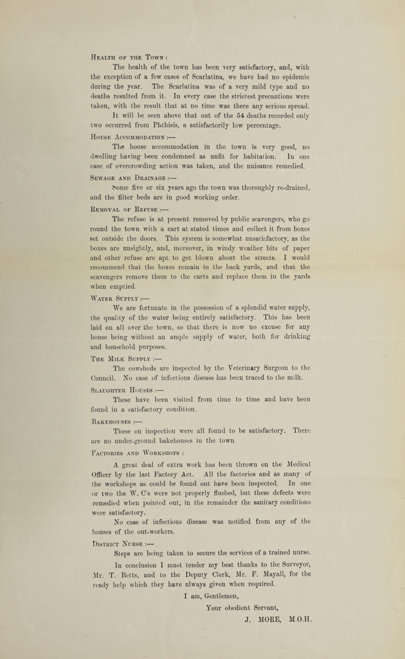 Health of the Town : The health of the town lias been very satisfactory, and, with the exception of a few cases of Scarlatina, we have had no epidemic during the year. The Scarlatina was of a very mild type and no deaths resulted from it. In every case the strictest precautions were taken, with the result that at no time was there any serious spread. It will be seen above that out of the 54 deaths recorded only two occurred from Phthisis, a satisfactorily low percentage. House Accommodation :— The house accommodation in the town is very good, no dwelling having been condemned as unfit for habitation. In one case of overcrowding action was taken, and the nuisance remedied. Sewage and Drainage :— Some five or six years ago the town was thoroughly re-drained, and the filter beds are in good working order. Removal of Refuse :— The refuse is at present removed by public scavengers, who go round the town with a cart at stated times and collect it from boxes set outside the doors. This system is somewhat unsatisfactory, as the boxes are unsightly, aud, moreover, in windy weather bits of paper and other refuse are apt to get blown about the streets. I would recommend that the boxes remain in the back yards, and that the scavengers remove them to the carts and replace them in the yards when emptied. Water Supply:— We are fortunate in the possession of a splendid water supply, the quality of the water being entirely satisfactory. This has been laid on all over the town, so that there is now no excuse for any house being without an ample supply of water, both for drinkiug and household purposes. The Milk Supply :— The cowsheds are inspected by the Veterinary Surgeon to the Council. No case of infectious disease has been traced to the milk. Slaughter Houses :— These have been visited from time to time and have been found in a satisfactory condition. Bakehouses :— These on inspection were all found to be satisfactory. There are no under-ground bakehouses in the town Factories and Workshops : A great deal of extra work has been thrown on the Medical Officer by the last Factory Act. All the factories aud as many of the workshops as could be found out have been iuspected. In one or two the W. C's were not properly flushed, but these defects were remedied when pointed out, in the remainder the sanitary conditions were satisfactory. No case of infectious disease was notified from any of the houses of the out-workers. District Nurse :— Steps are being taken to secure the services of a trained nurse. Iu couclusion I must tender my best thanks to the Surveyor, Mr. T. Betts, aud to the Deputy Clerk, Mr. F. Mayall, for the ready help which they have always given when required. I am, Gentlemen, Your obedient Servant, J. MORE, MO.II.