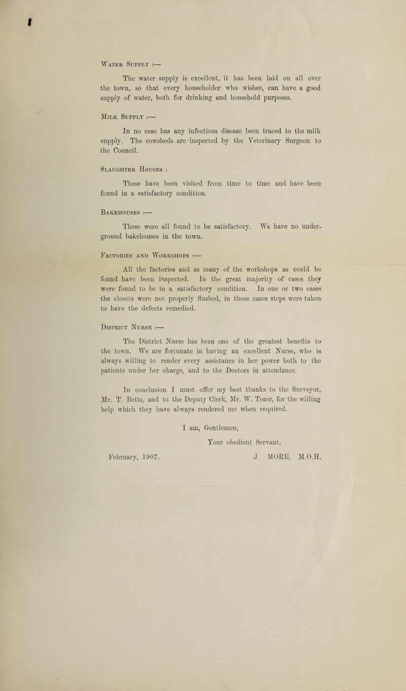 Water Supply :—■ The water supply is excellent, it has been laid on all over the town, so that every householder who wishes, can have a good supply of water, both for drinking and household purposes. j\IiLK Supply :—• In no case has any infectious disease been traced to the milk supply. The cowsheds are inspected by the Veterinary Surgeon ta the Council. Slaughter Houses : These have been visited from time to time and have been found in a satisfactory condition. Bakehouses :— These were all found to be satisfactory. We have no under¬ ground bakehouses in the town. Factories and Workshops :— All the factories and as many of the workshops as could be found have been inspected. In the great majority of cases they were found to be in a satisfactory condition. In one or two cases the closets were not properly flushed, in these cases steps were taken to have the defects remedied. District Nurse :— The District Nurse has been one of the greatest benefits t& the town. We are fortunate in having an excellent Nurse, who is always willing to render every assistance in her power both to the patients under her charge, and to the Doctors in attendance. In conclusion I must offer ray best thanks to the Surveyor, Mr. T. Betts, and to the Deputy Clerk, Mr. W. Tozer, for the willing help which they have always rendered me when rerpiired. I am. Gentlemen, Your obedient Servant, February, 1907. J. MORE, M.O.H.