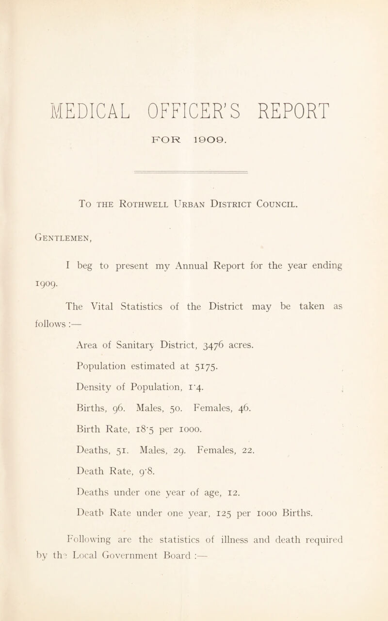 H DICAL OFFICER'S REPORT FOR 1909. To the Roth well Urban District Council. Gentlemen, I beg to present my Annual Report for the year ending 1909. The Vital Statistics of the District may be taken as follows :— Area of Sanitary District, 3476 acres. Population estimated at 5175. Density of Population, 1*4. Births, 96. Males, 50. Females, 46. Birth Rate, 18*5 per 1000. Deaths, 51. Males, 29. Females, 22. Death Rate, 9*8. Deaths under one year of age, 12. Death Rate under one year, 125 per 1000 Births. Following are the statistics of illness and death required by the Local Government Board :—