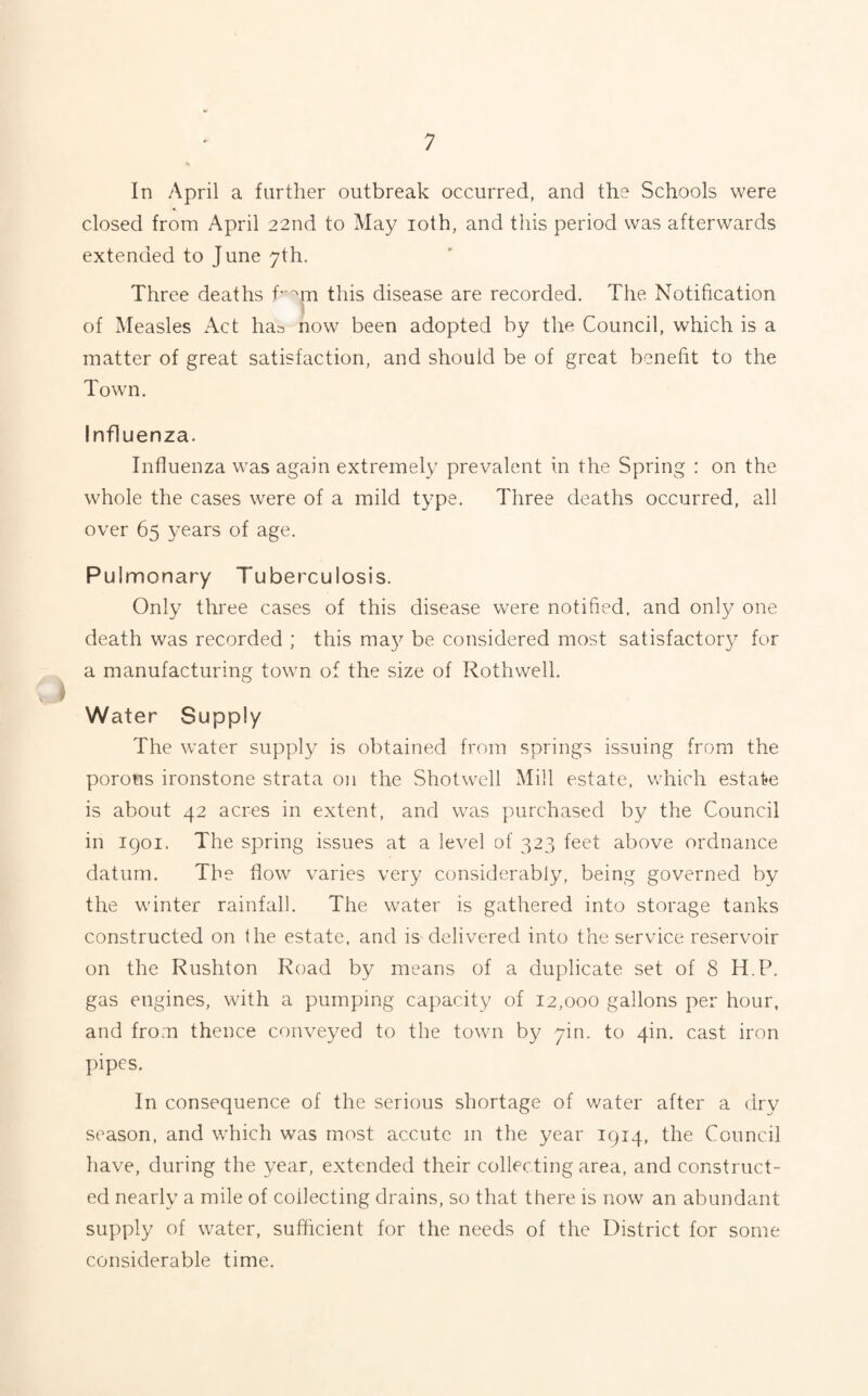 In April a further outbreak occurred, and the Schools were closed from April 22nd to May 10th, and this period was afterwards extended to June 7th. Three deaths f^m this disease are recorded. The Notification of Measles Act has now been adopted by the Council, which is a matter of great satisfaction, and should be of great benefit to the Town. Influenza. Influenza was again extremely prevalent in the Spring : on the whole the cases were of a mild type. Three deaths occurred, all over 65 years of age. Pulmonary Tuberculosis. Only three cases of this disease were notified, and only one death was recorded ; this may be considered most satisfactory for a manufacturing town of the size of Rothwell. Water Supply The water supply is obtained from springs issuing from the porous ironstone strata on the Shotwell Mill estate, which estate is about 42 acres in extent, and was purchased by the Council in 1901. The spring issues at a level of 323 feet above ordnance datum. The flow varies very considerably, being governed by the winter rainfall. The water is gathered into storage tanks constructed on the estate, and is delivered into the service reservoir on the Rushton Road by means of a duplicate set of 8 H P. gas engines, with a pumping capacity of 12,000 gallons per hour, and from thence conveyed to the town by yin. to 4m. cast iron pipes. In consequence of the serious shortage of water after a dry season, and which was most accute in the year 1914, the Council have, during the year, extended their collecting area, and construct¬ ed nearly a mile of collecting drains, so that there is now an abundant supply of water, sufficient for the needs of the District for some considerable time.