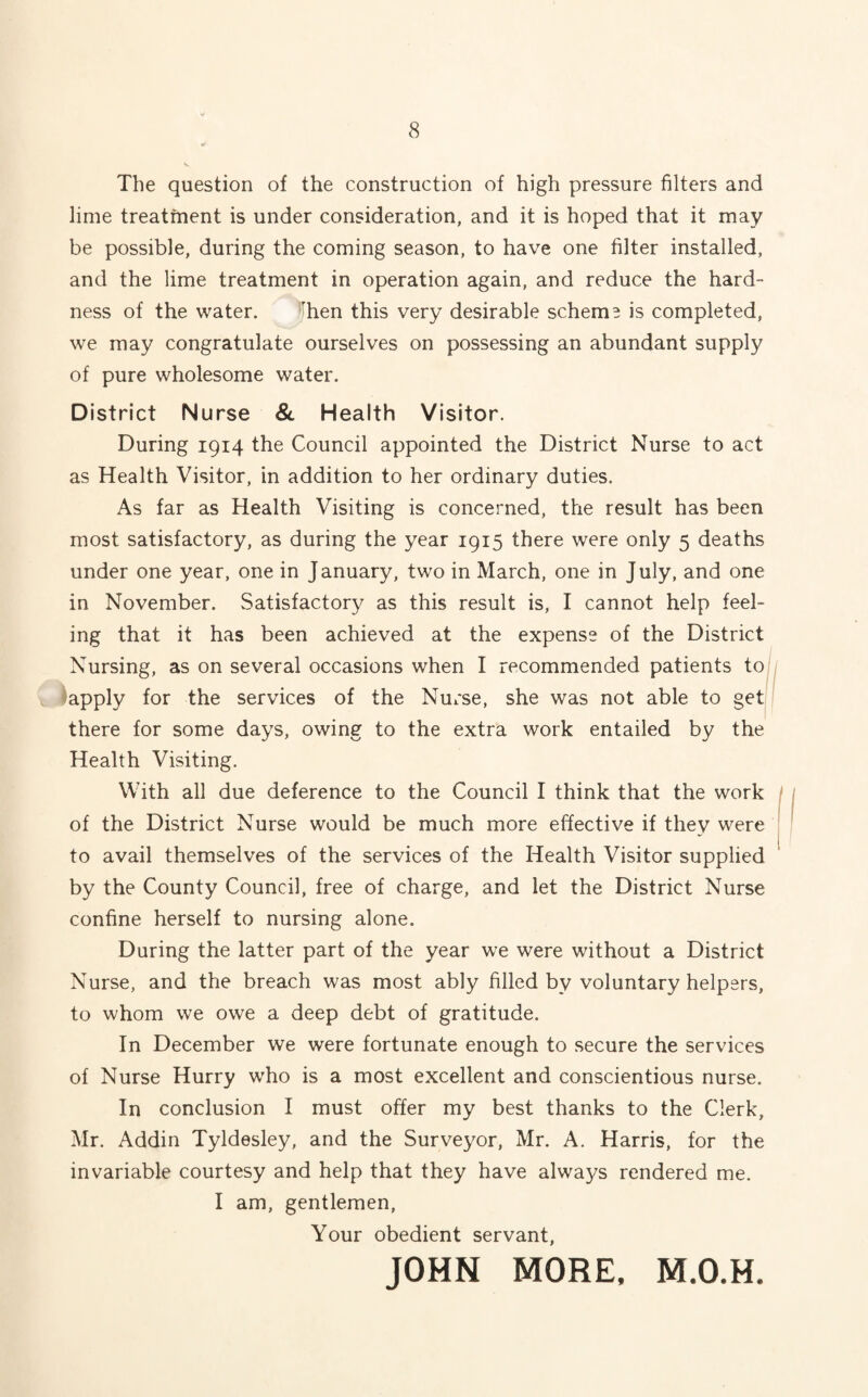8 The question of the construction of high pressure filters and lime treatment is under consideration, and it is hoped that it may be possible, during the coming season, to have one filter installed, and the lime treatment in operation again, and reduce the hard¬ ness of the water. 'hen this very desirable schema is completed, we may congratulate ourselves on possessing an abundant supply of pure wholesome water. District Nurse & Health Visitor. During 1914 the Council appointed the District Nurse to act as Health Visitor, in addition to her ordinary duties. As far as Health Visiting is concerned, the result has been most satisfactory, as during the year 1915 there were only 5 deaths under one year, one in January, two in March, one in July, and one in November. Satisfactory as this result is, I cannot help feel¬ ing that it has been achieved at the expense of the District Nursing, as on several occasions when I recommended patients to apply for the services of the Nurse, she was not able to get there for some days, owing to the extra work entailed by the Health Visiting. With all due deference to the Council I think that the work of the District Nurse would be much more effective if they were to avail themselves of the services of the Health Visitor supplied by the County Council, free of charge, and let the District Nurse confine herself to nursing alone. During the latter part of the year we were without a District Nurse, and the breach was most ably filled by voluntary helpers, to whom we owe a deep debt of gratitude. In December we were fortunate enough to secure the services of Nurse Hurry who is a most excellent and conscientious nurse. In conclusion I must offer my best thanks to the Clerk, Mr. Addin Tyldesley, and the Surveyor, Mr. A. Harris, for the invariable courtesy and help that they have always rendered me. I am, gentlemen, Your obedient servant, JOHN MORE, M.O.H.