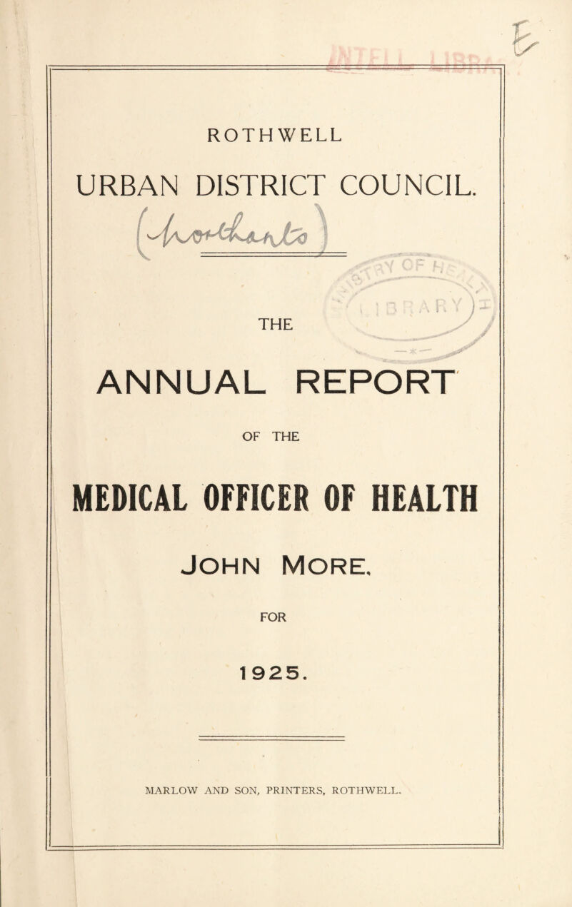 ROTHWELL URBAN DISTRICT COUNCIL THE ANNUAL REPORT OF THE MEDICAL OFFICER OF HEALTH JOHN MORE. FOR 1925. MARLOW AND SON, PRINTERS, ROTHWELL.