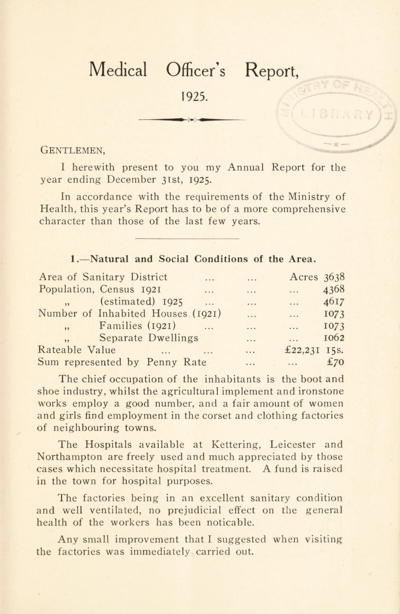 Medical Officer’s Report, 1925. Gentlemen, I herewith present to you my Annual Report for the year ending December 31st, 1925. In accordance with the requirements of the Ministry of Health, this year’s Report has to be of a more comprehensive character than those of the last few years. 1.—Natural and Social Conditions of the Area. Area of Sanitary District ... ... Acres 3638 Population, Census 1921 ... ... ... 4368 „ (estimated) 1925 ... ... ... 4617 Number of Inhabited Houses. (1921) ... ... 1073 ,, Families (1921) ... ... ... 1073 „ Separate Dwellings ... ... 1062 Rateable Value ... ... ... £22,231 15s. Sum represented by Penny Rate ... ... £70 The chief occupation of the inhabitants is the boot and shoe industry, whilst the agricultural implement and ironstone works employ a good number, and a fair amount of women and girls find employment in the corset and clothing factories of neighbouring towns. The Hospitals available at Kettering, Leicester and Northampton are freely used and much appreciated by those cases which necessitate hospital treatment. A fund is raised in the town for hospital purposes. The factories being in an excellent sanitary condition and well ventilated, no prejudicial effect on the general health of the workers has been noticable. Any small improvement that I suggested when visiting the factories was immediately carried out.