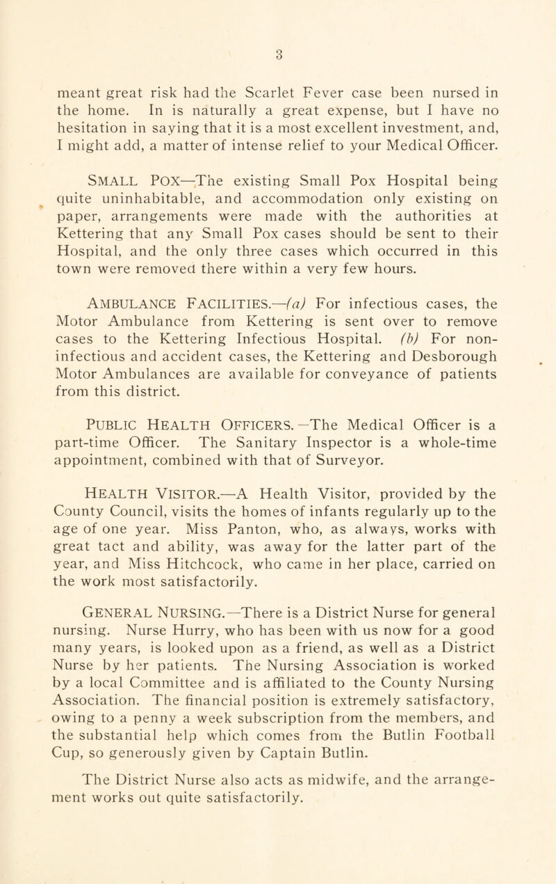 3 meant great risk had the Scarlet Fever case been nursed in the home. In is naturally a great expense, but I have no hesitation in saying that it is a most excellent investment, and, I might add, a matter of intense relief to your Medical Officer. SMALL Pox—The existing Small Pox Hospital being quite uninhabitable, and accommodation only existing on paper, arrangements were made with the authorities at Kettering that any Small Pox cases should be sent to their Hospital, and the only three cases which occurred in this town were removed there within a very few hours. Ambulance Facilities.—(a) For infectious cases, the Motor Ambulance from Kettering is sent over to remove cases to the Kettering Infectious Hospital, (b) For non- infectious and accident cases, the Kettering and Desborough Motor Ambulances are available for conveyance of patients from this district. Public Health Officers.-The Medical Officer is a part-time Officer. The Sanitary Inspector is a whole-time appointment, combined with that of Surveyor. HEALTH Visitor.—A Health Visitor, provided by the County Council, visits the homes of infants regularly up to the age of one year. Miss Panton, who, as always, works with great tact and ability, was away for the latter part of the year, and Miss Hitchcock, who came in her place, carried on the work most satisfactorily. GENERAL Nursing.—There is a District Nurse for general nursing. Nurse Hurry, who has been with us now for a good many years, is looked upon as a friend, as well as a District Nurse by her patients. The Nursing Association is worked by a local Committee and is affiliated to the County Nursing Association. The financial position is extremely satisfactory, owing to a penny a week subscription from the members, and the substantial help which comes from the Butlin Football Cup, so generously given by Captain Butlin. The District Nurse also acts as midwife, and the arrange¬ ment works out quite satisfactorily.