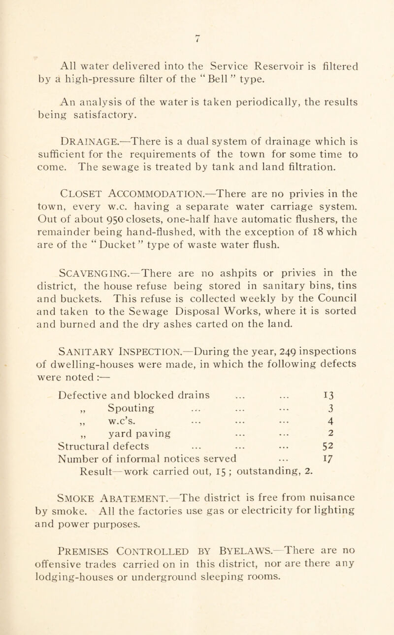 All water delivered into the Service Reservoir is filtered by a high-pressure filter of the “ Bell ” type. An analysis of the water is taken periodically, the results being satisfactory. DRAINAGE.—There is a dual system of drainage which is sufficient for the requirements of the town for some time to come. The sewage is treated by tank and land filtration. CLOSET Accommodation.—There are no privies in the town, every w.c. having a separate water carriage system. Out of about 950 closets, one-half have automatic flushers, the remainder being hand-flushed, with the exception of 18 which are of the “ Ducket” type of waste water flush. SCAVENGING.—There are no ashpits or privies in the district, the house refuse being stored in sanitary bins, tins and buckets. This refuse is collected weekly by the Council and taken to the Sewage Disposal Works, where it is sorted and burned and the dry ashes carted on the land. SANITARY Inspection.—During the year, 249 inspections of dwelling-houses were made, in which the following defects were noted :— Defective and blocked drains „ Spouting ,, w.c s. ••• ••• ,, yard paving Structural defects Number of informal notices served Result—work carried out, 15 ; outstanding, 2. Smoke Abatement.—The district is free from nuisance by smoke. All the factories use gas or electricity for lighting and power purposes. Premises Controlled by Byelaws—There are no offensive trades carried on in this district, nor are there any lodging-houses or underground sleeping rooms. 13 3 4 2 52 17