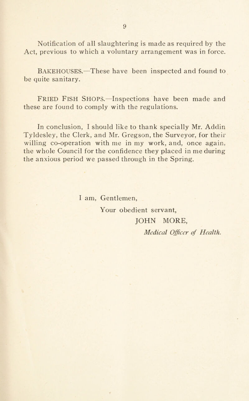 9 Notification of all slaughtering is made as required by the Act, previous to which a voluntary arrangement was in force. BAKEHOUSES.—These have been inspected and found to be quite sanitary. FRIED Fish Shops.—Inspections have been made and these are found to comply with the regulations. In conclusion, I should like to thank specially Mr. Addin Tyldesley, the Clerk, and Mr. Gregson, the Surveyor, for their willing co-operation with me in my work, and, once again, the whole Council for the confidence they placed in me during the anxious period we passed through in the Spring. I am, Gentlemen, Your obedient servant, JOHN MORE, Medical Officer of Health.