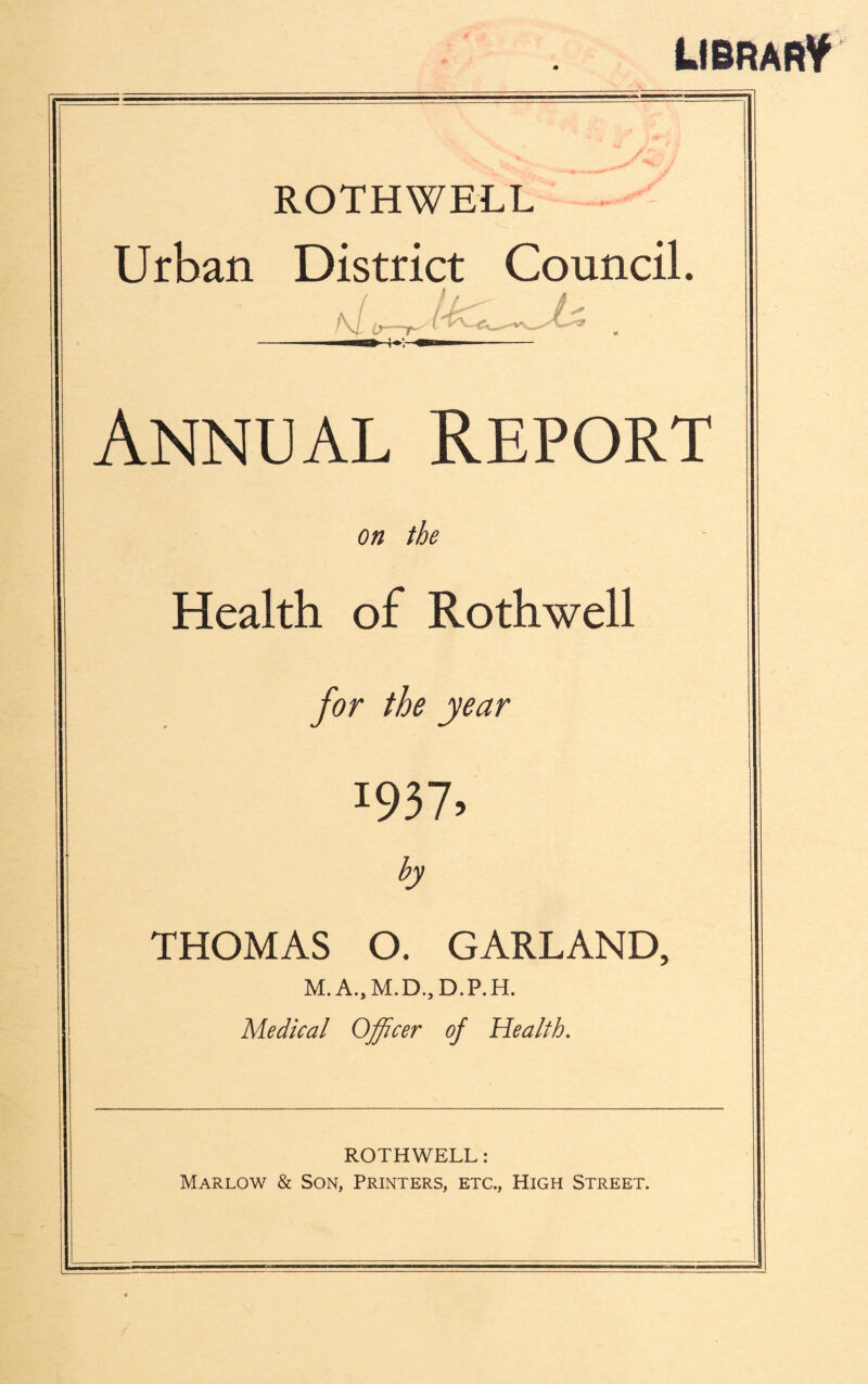 LIBRARY ROTHWELL Urban District Council. I\l i?— 1 ^5» Annual Report on the Health of Rothwell for the year 1937, by THOMAS O. GARLAND, M. A., M.D., D.P. H. Medical Officer of Health. ROTHWELL: Marlow & Son, Printers, etc., High Street.